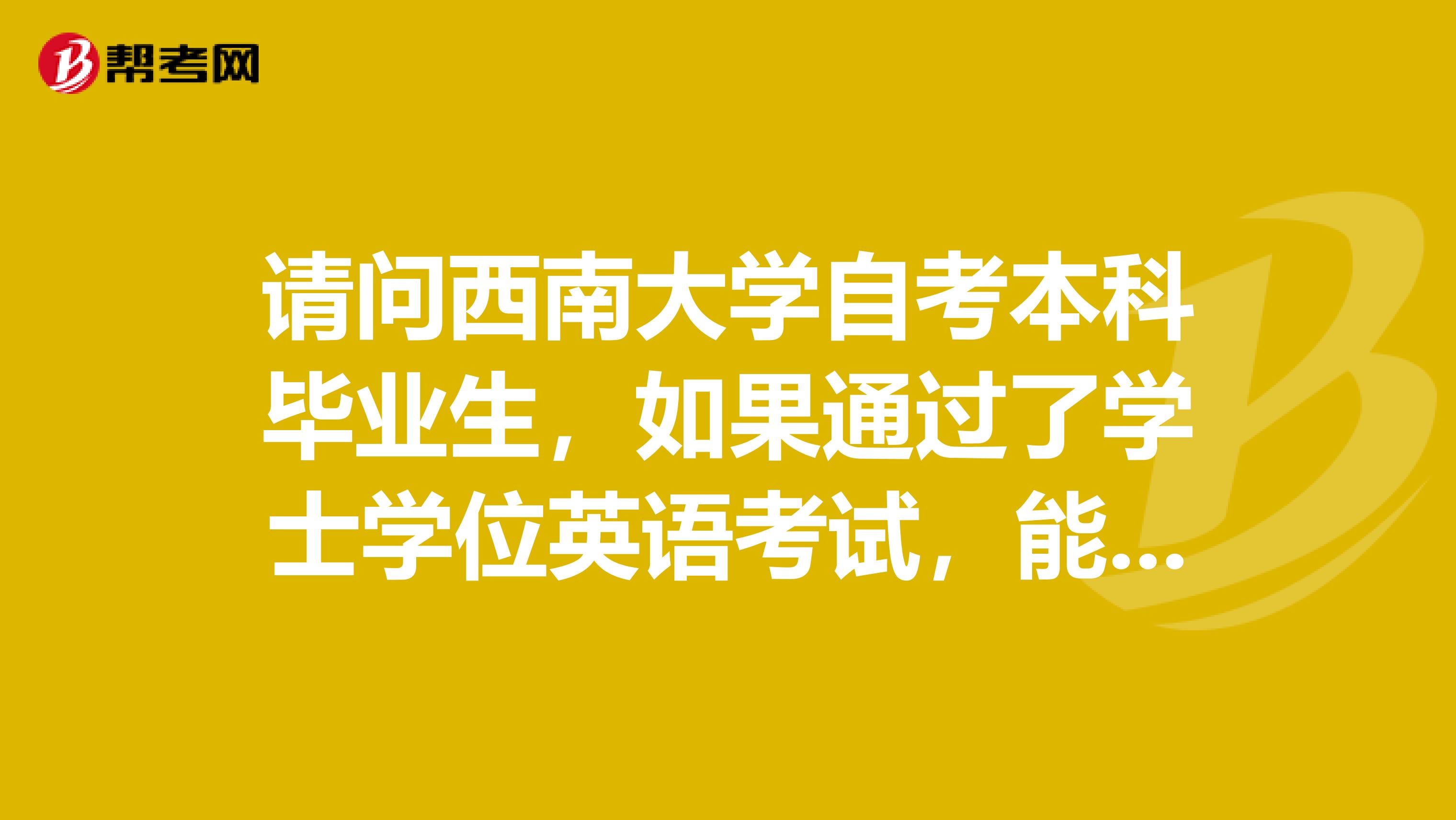 请问西南大学自考本科毕业生，如果通过了学士学位英语考试，能申请学士学位。谢谢