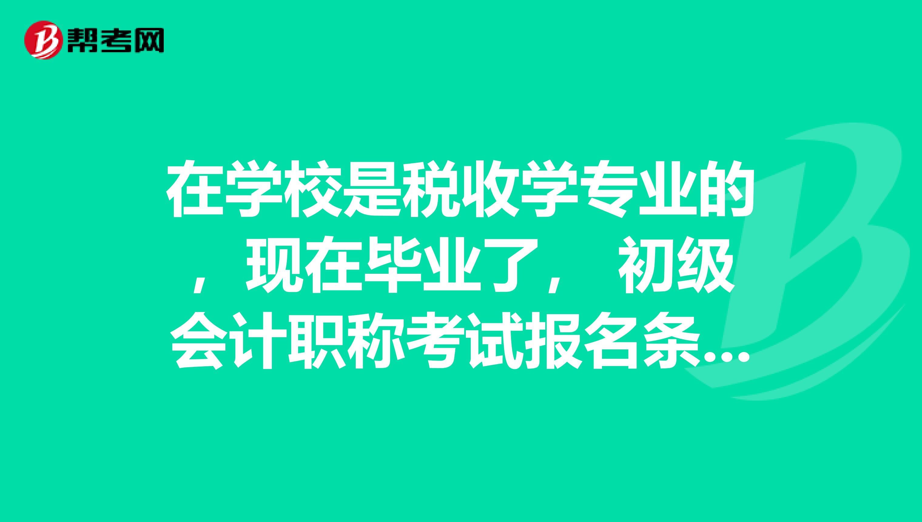 在学校是税收学专业的，现在毕业了， 初级会计职称考试报名条件是什么啊？特别感谢。