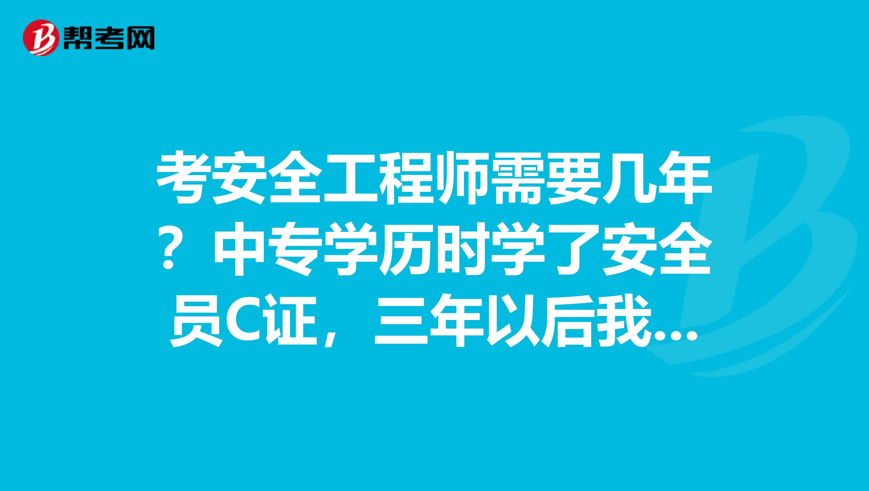 考安全工程师需要几年?中专学历时学了安全员C证,三年以后我的大专也学完了。再过两年能考吗?