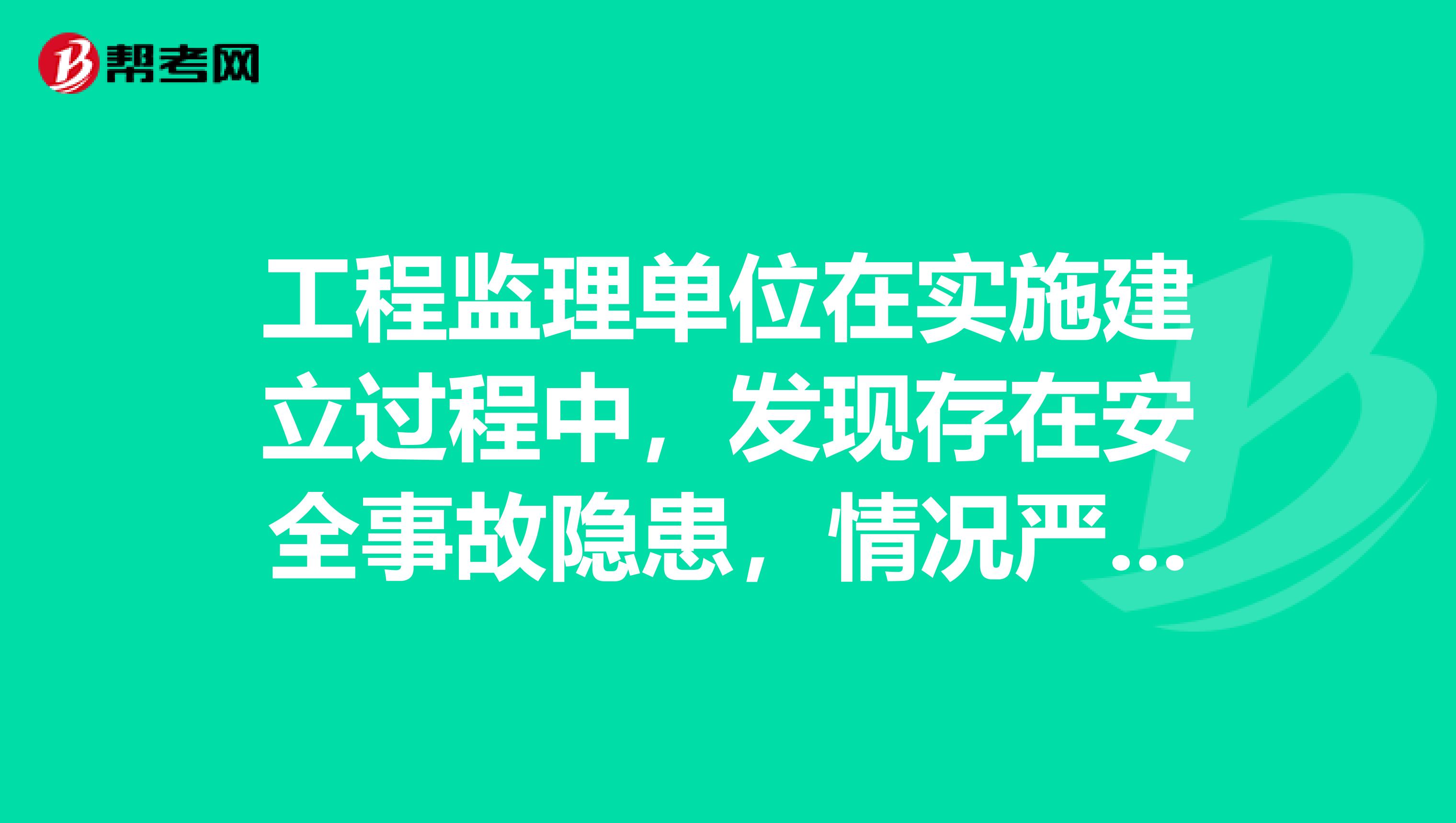 工程监理单位在实施建立过程中,发现存在安全事故隐患,情况严重的,应当要求施工单位