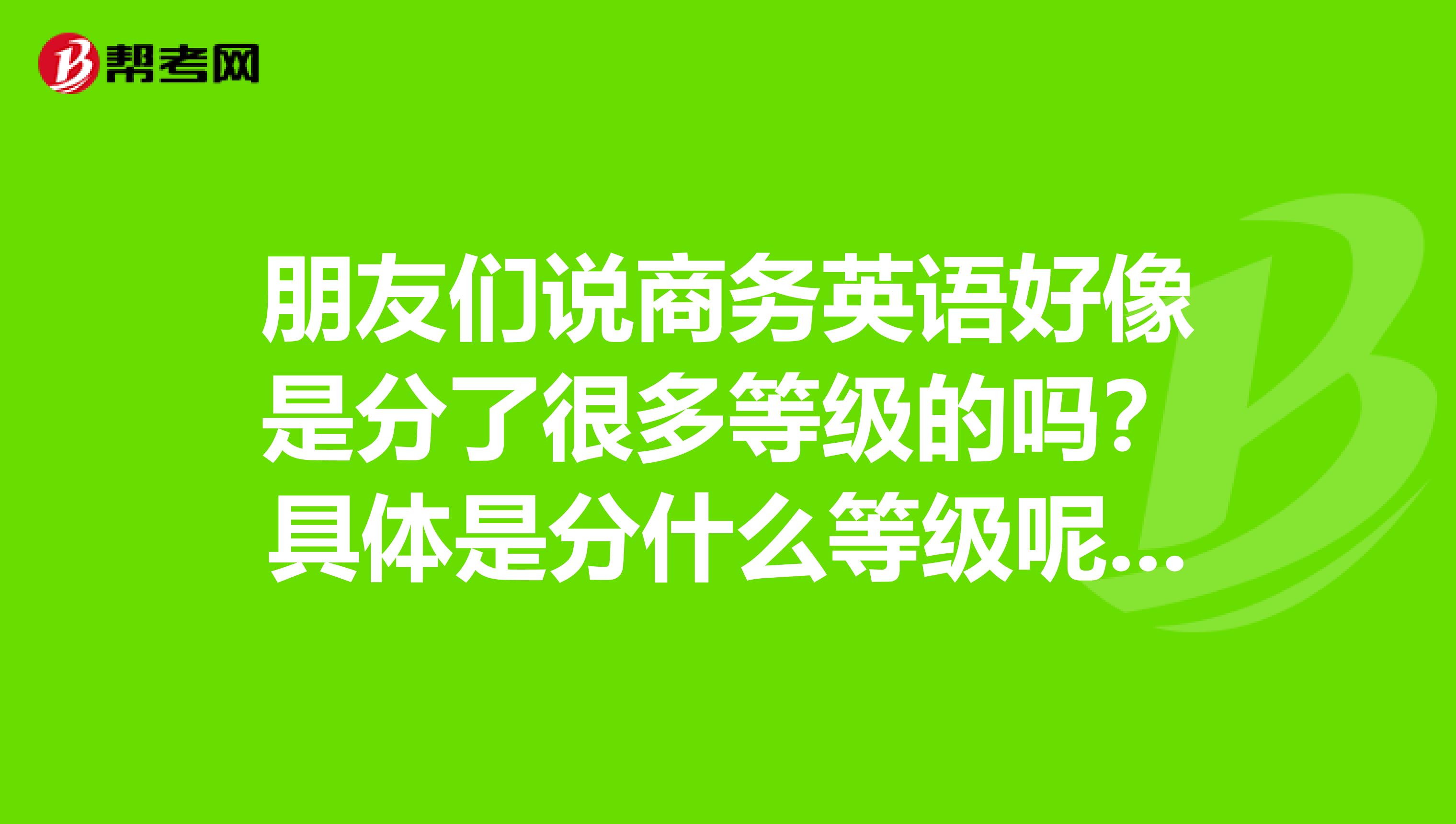 朋友们说商务英语好像是分了很多等级的吗？具体是分什么等级呢？知道的回复一下我哦