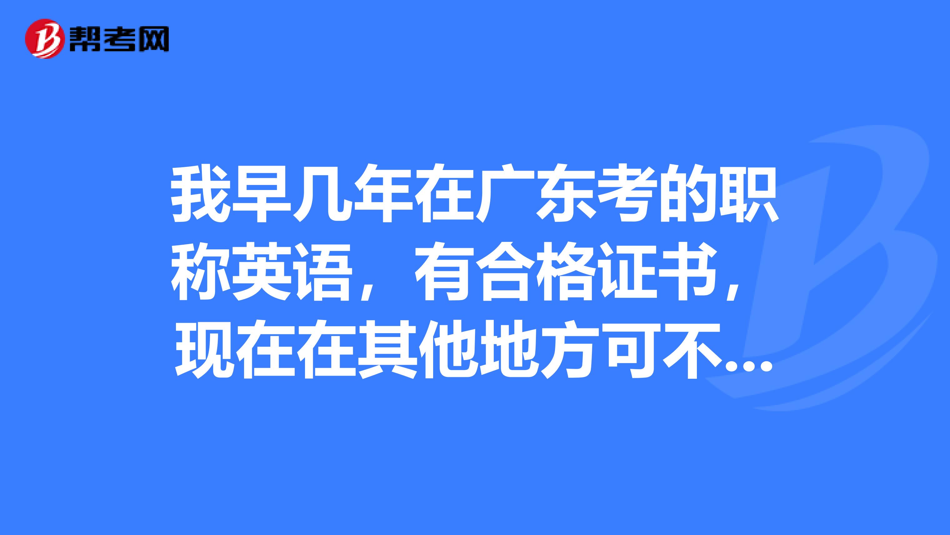 我早几年在广东考的职称英语,有合格证书,现在在其他地方可不可以用呢?