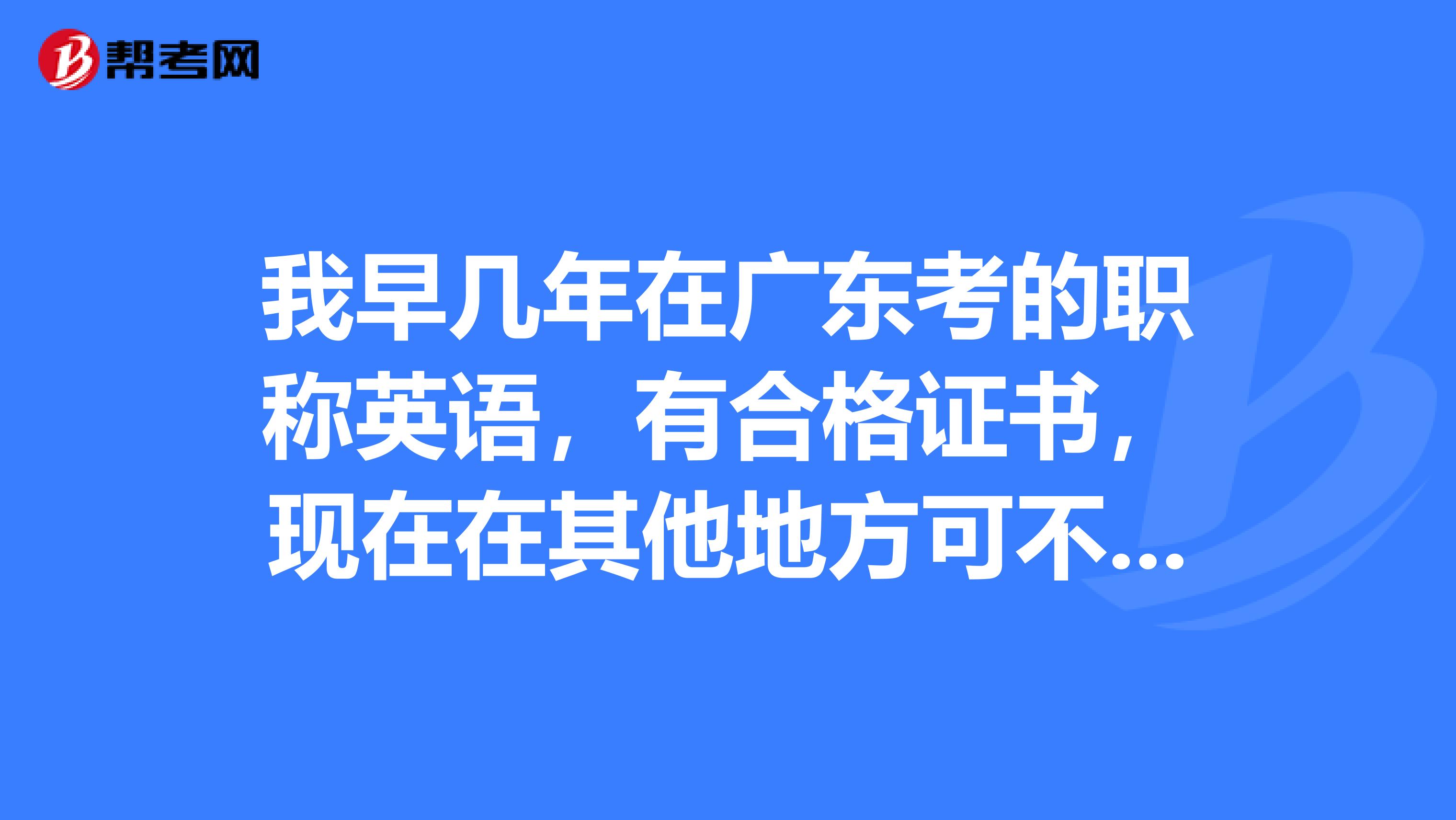 我早几年在广东考的职称英语，有合格证书，现在在其他地方可不可以用呢？