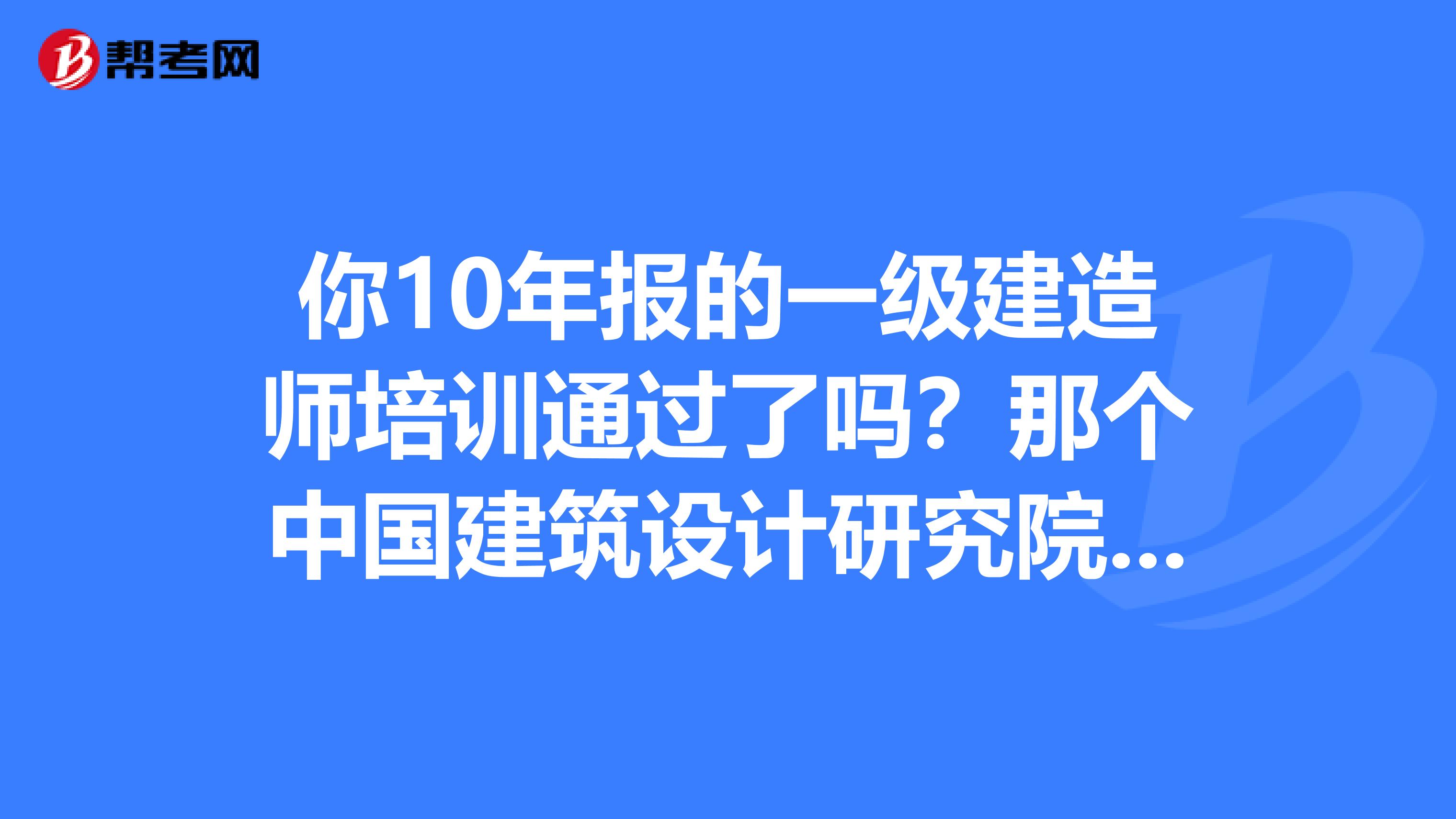 你10年报的一级建造师培训通过了吗？那个中国建筑设计研究院培训中心