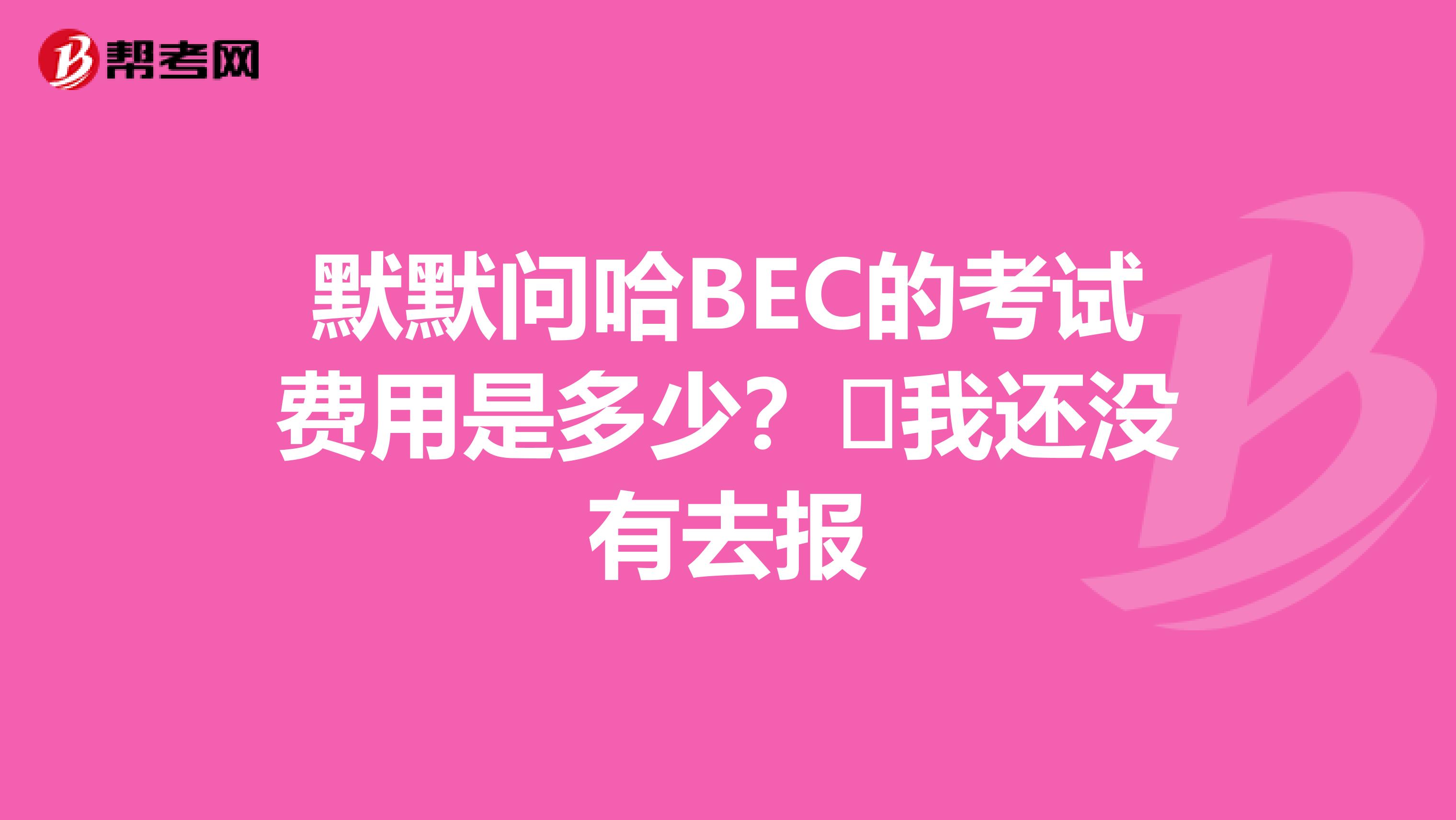 默默问哈BEC的考试费用是多少?我还没有去报