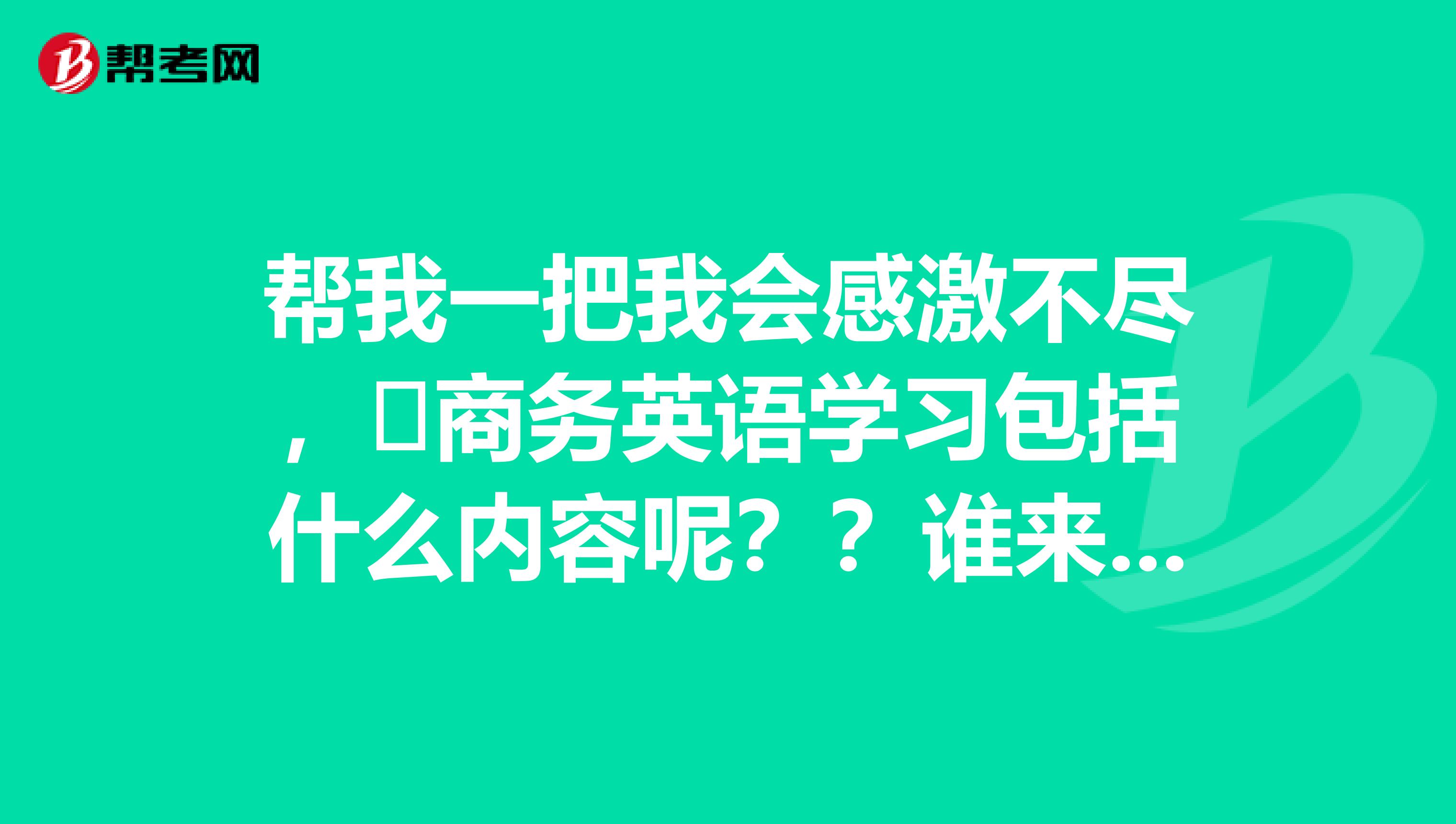 帮我一把我会感激不尽,商务英语学习包括什么内容呢??谁来说一下啦