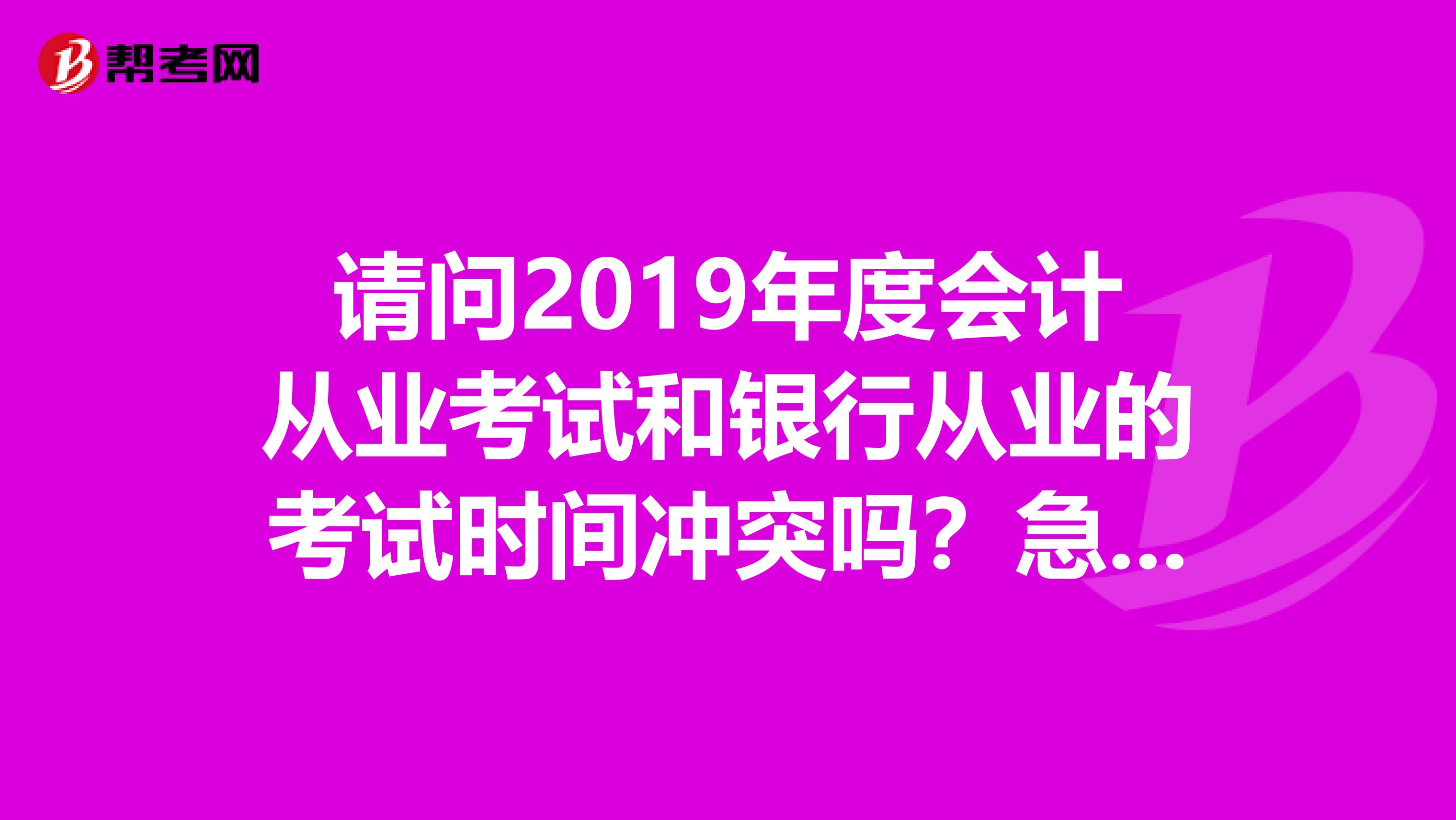 请问2019年度会计从业考试和银行从业的考试时间冲突吗?急着要报名望知情者解答。。谢谢。。