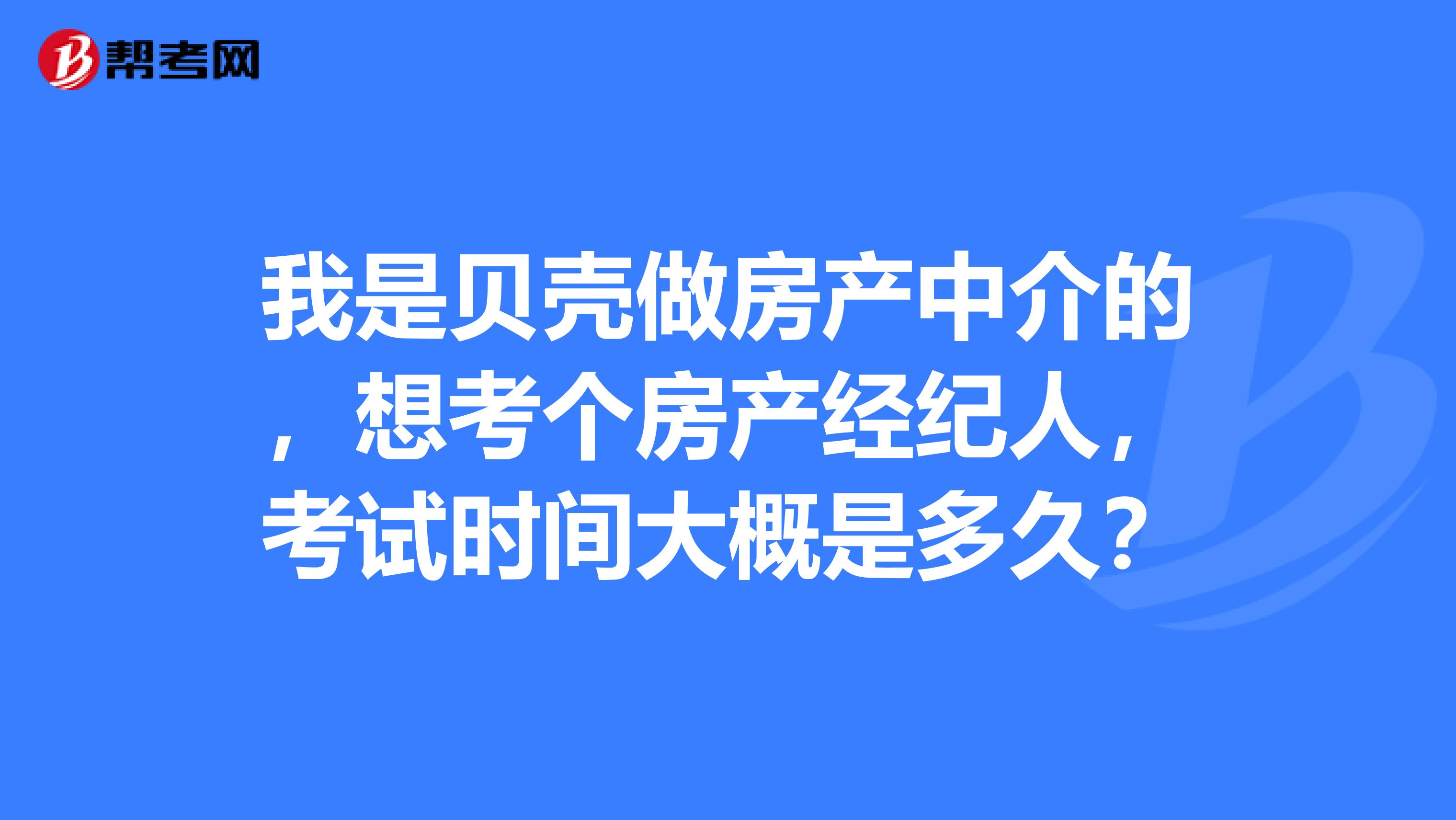 我是貝殼做房產中介的，想考個房產經紀人，考試時間大概是多久？