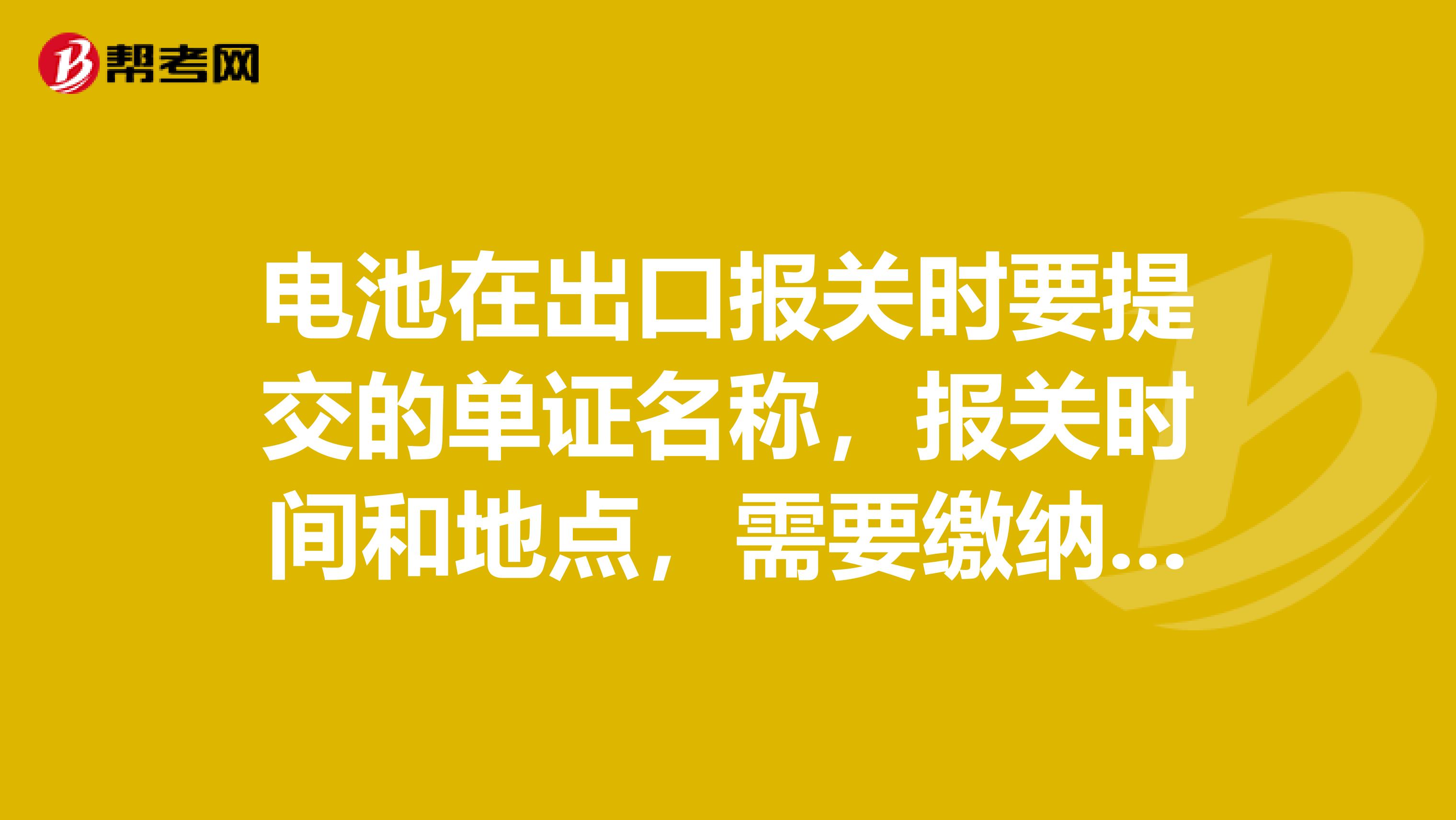 电池在出口报关时要提交的单证名称,报关时间和地点,需要缴纳的税费,需要向海关申请签发哪些证明联?