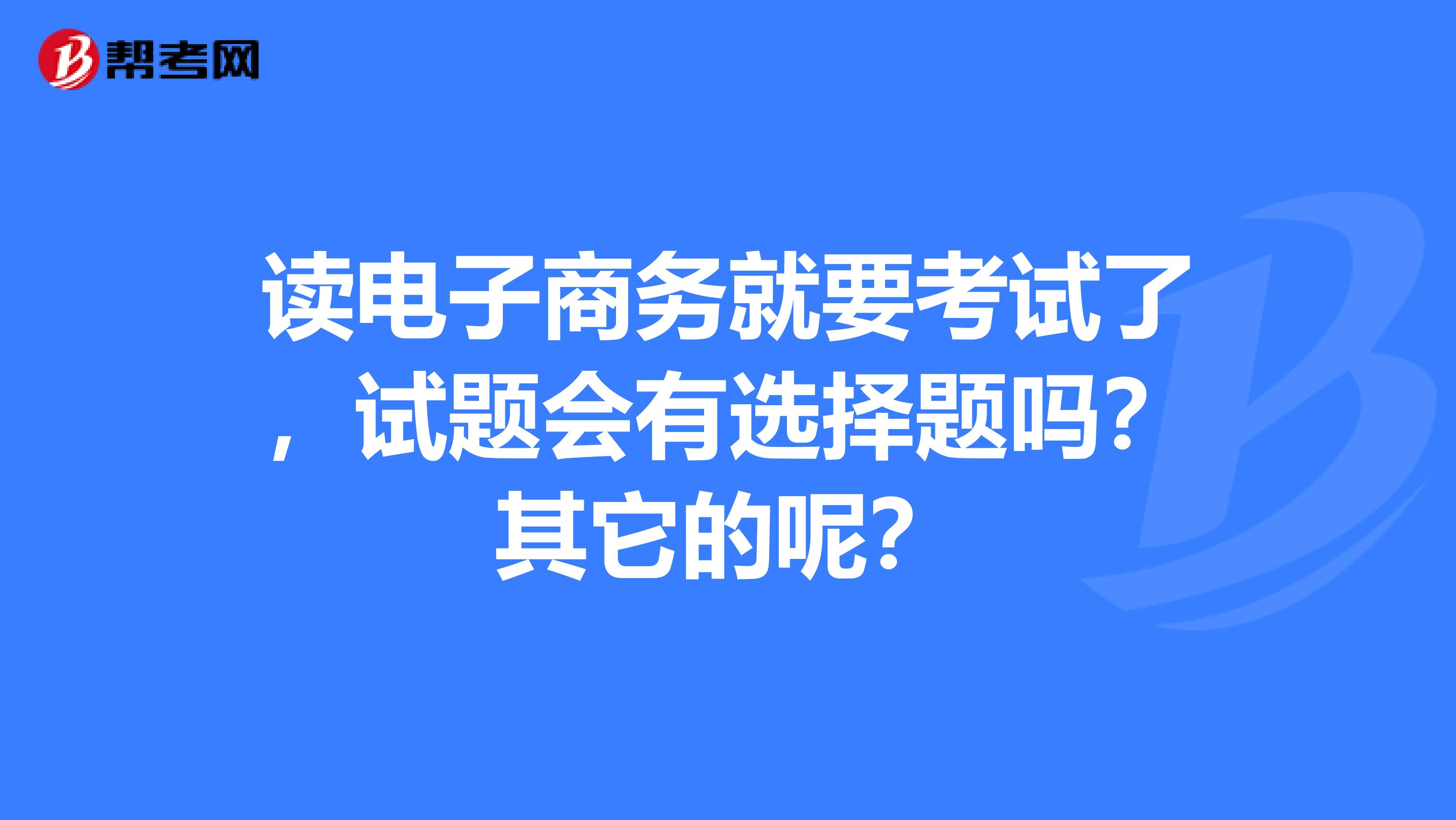 读电子商务就要考试了,试题会有选择题吗?其它的呢?