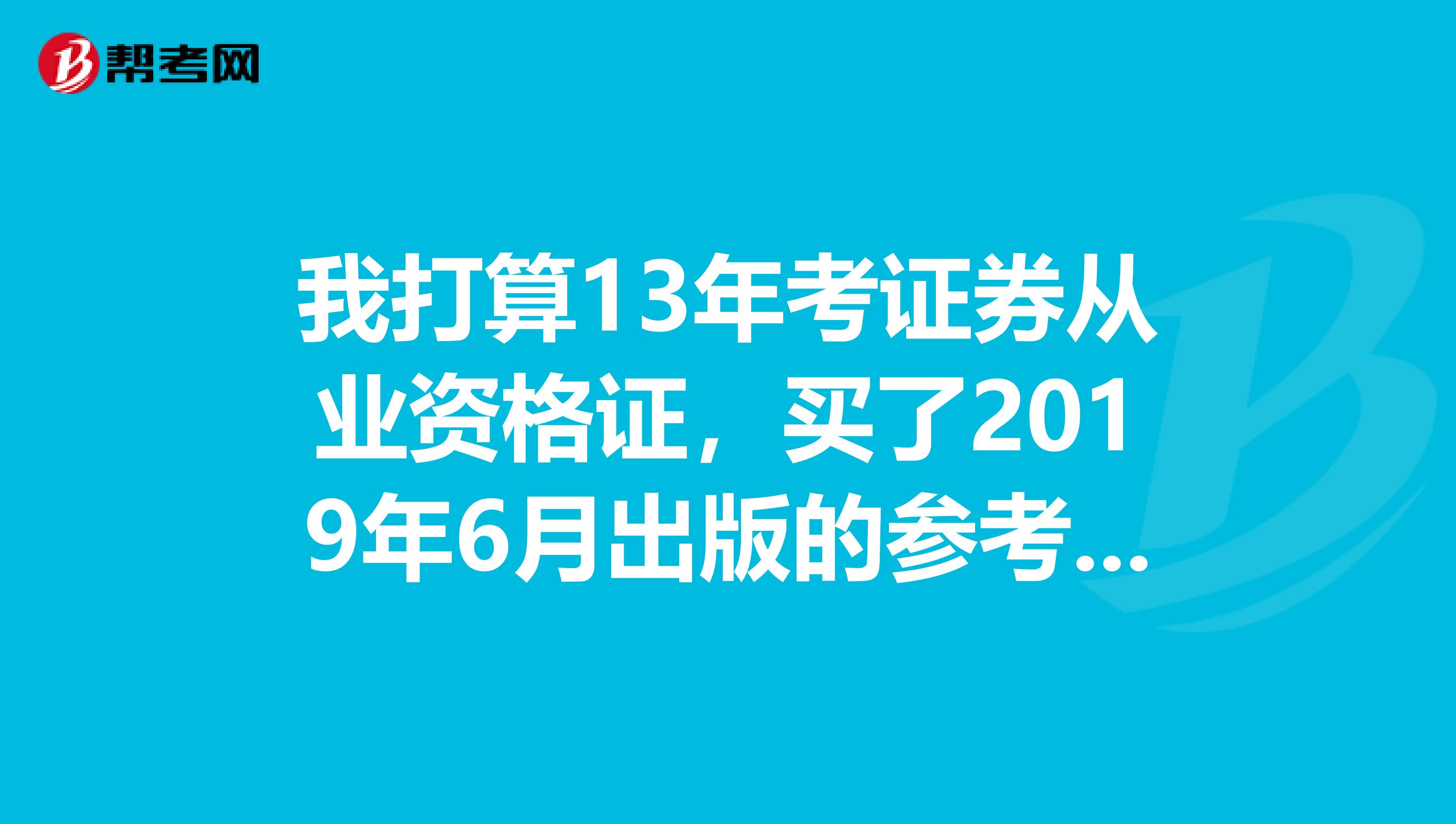 我打算13年考证券从业资格证,买了2019年6月出版的参考书来看,请问13年上半年还是会用这个参考书的吧?