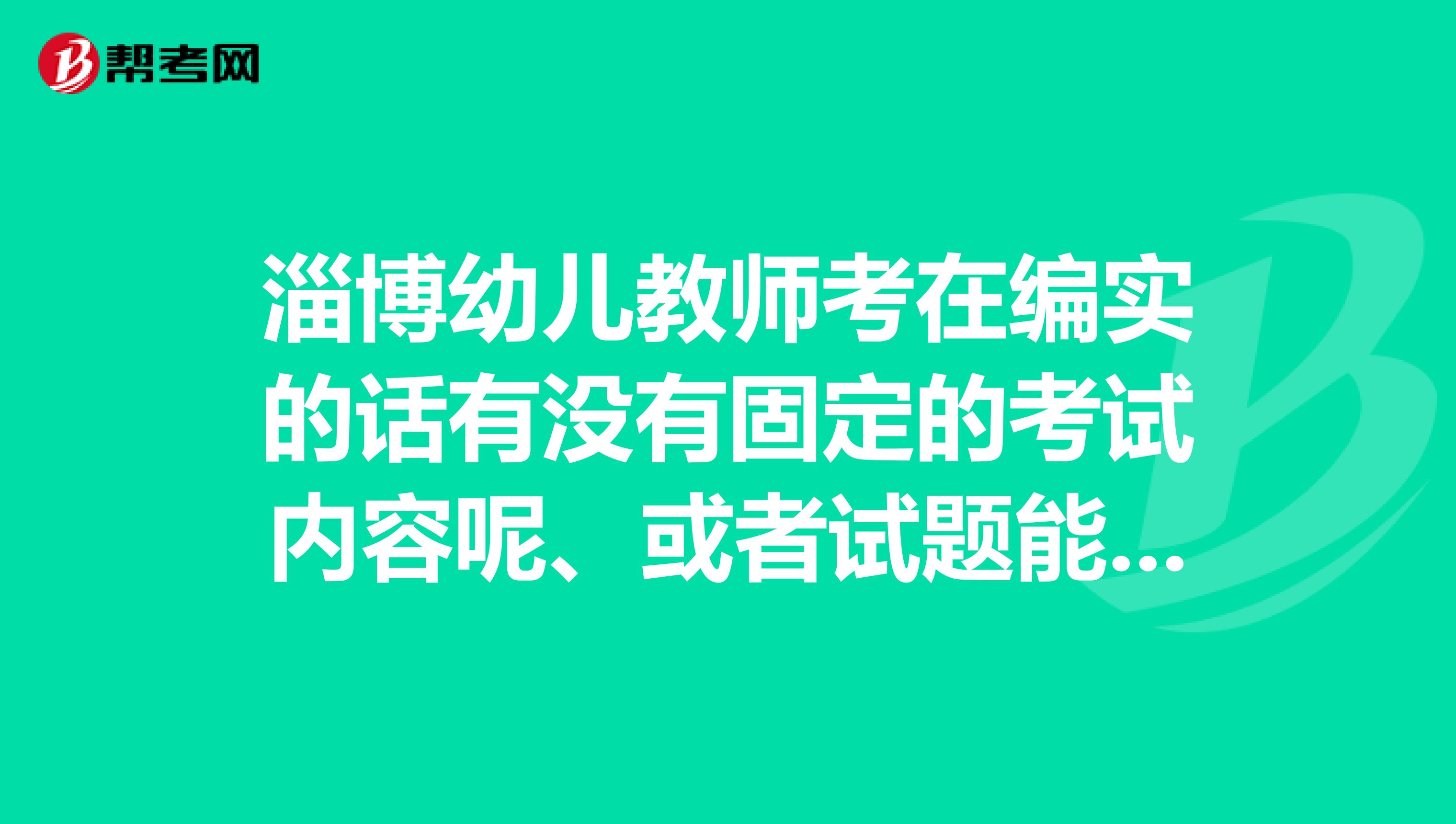 淄博幼兒教師考在編實的話有沒有固定的考試內(nèi)容呢、或者試題能不能發(fā)一個給我