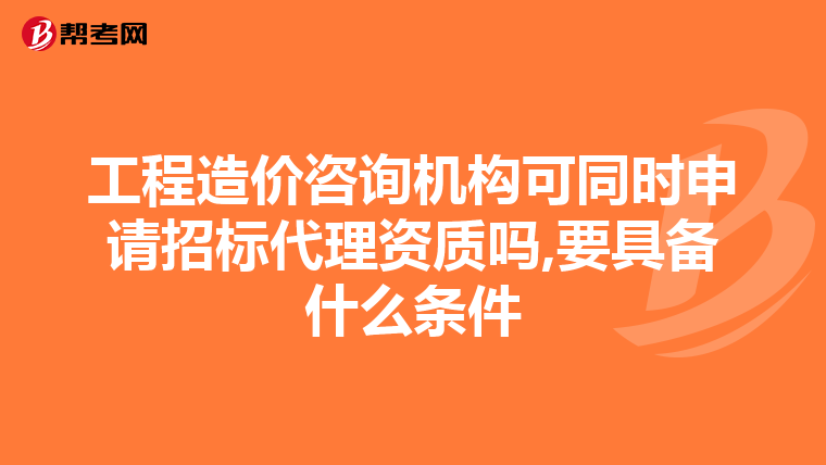 工程造价咨询机构可同时申请招标代理资质吗,要具备什么条件