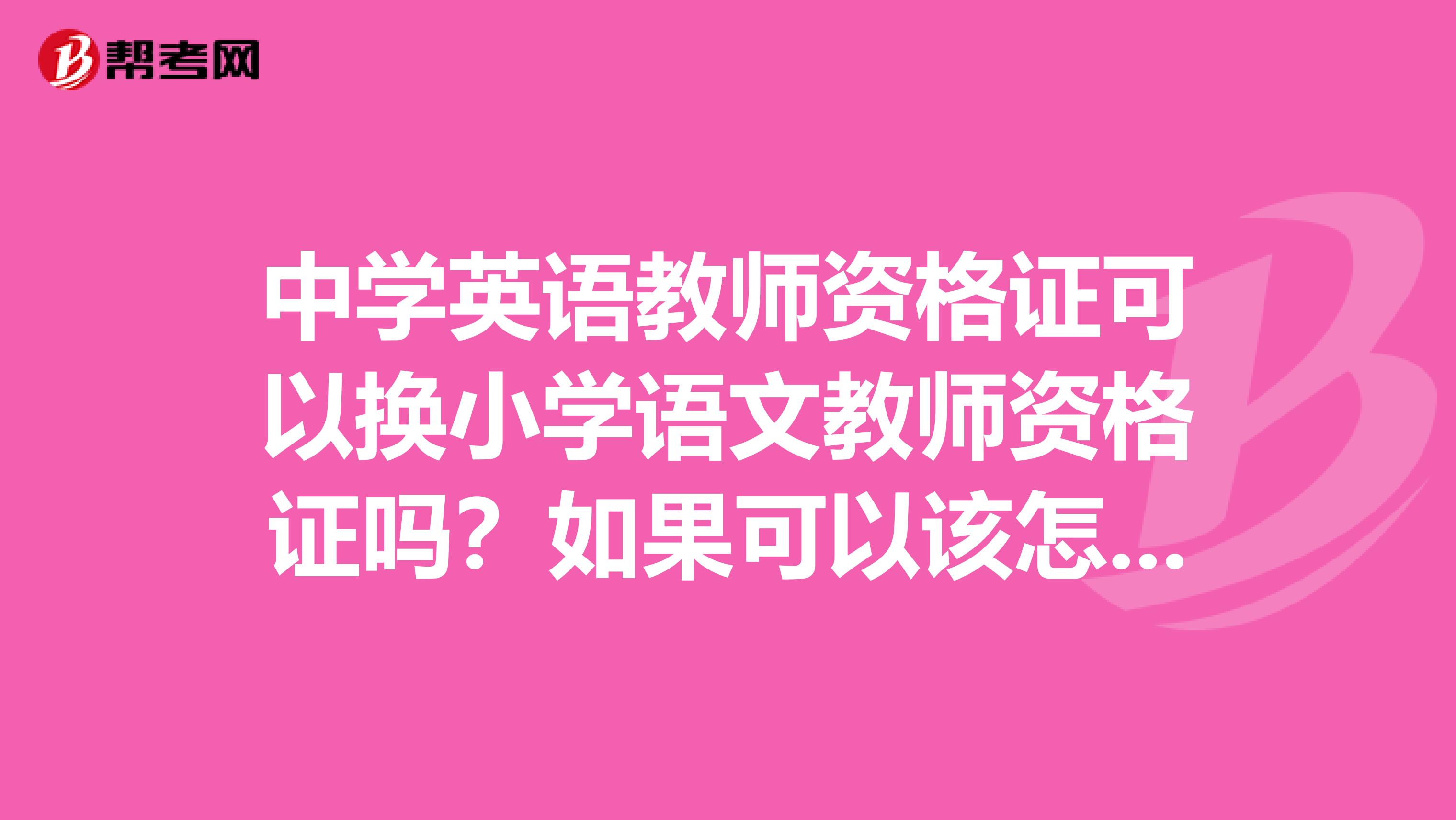 中学英语教师资格证可以换小学语文教师资格证吗?如果可以该怎么办?