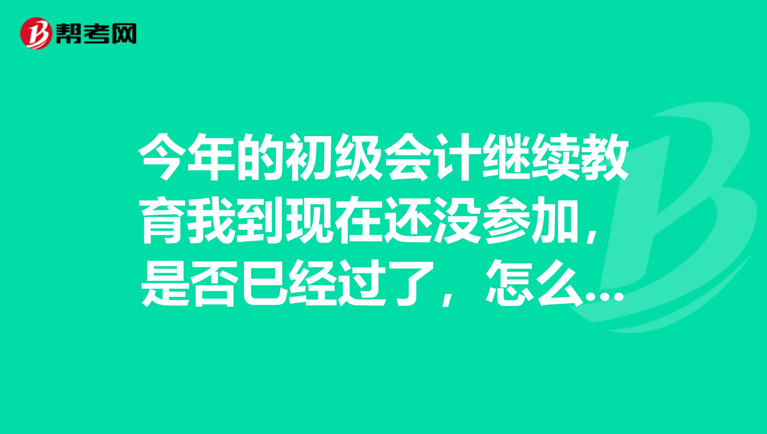 今年的初級會計繼續(xù)教育我到現(xiàn)在還沒參加，是否巳經(jīng)過了，怎么辦？