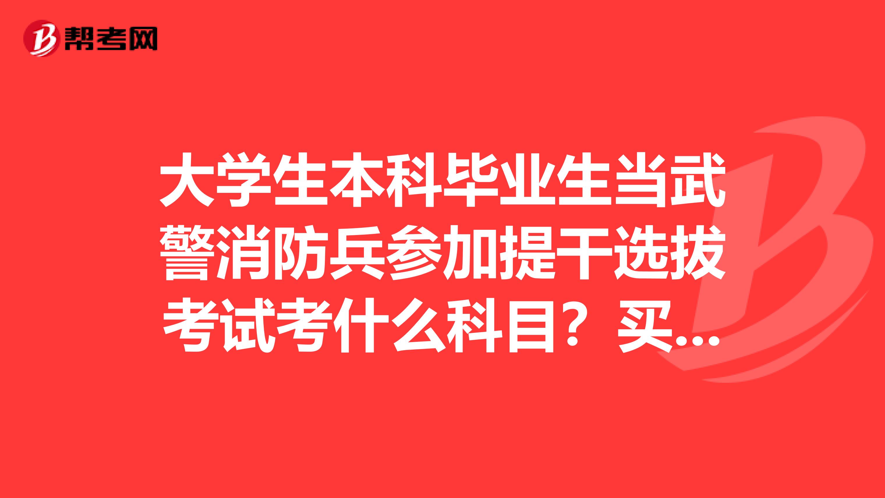 大学生本科毕业生当武警消防兵参加提干选拔考试考什么科目？买什么书复习啊？求指导