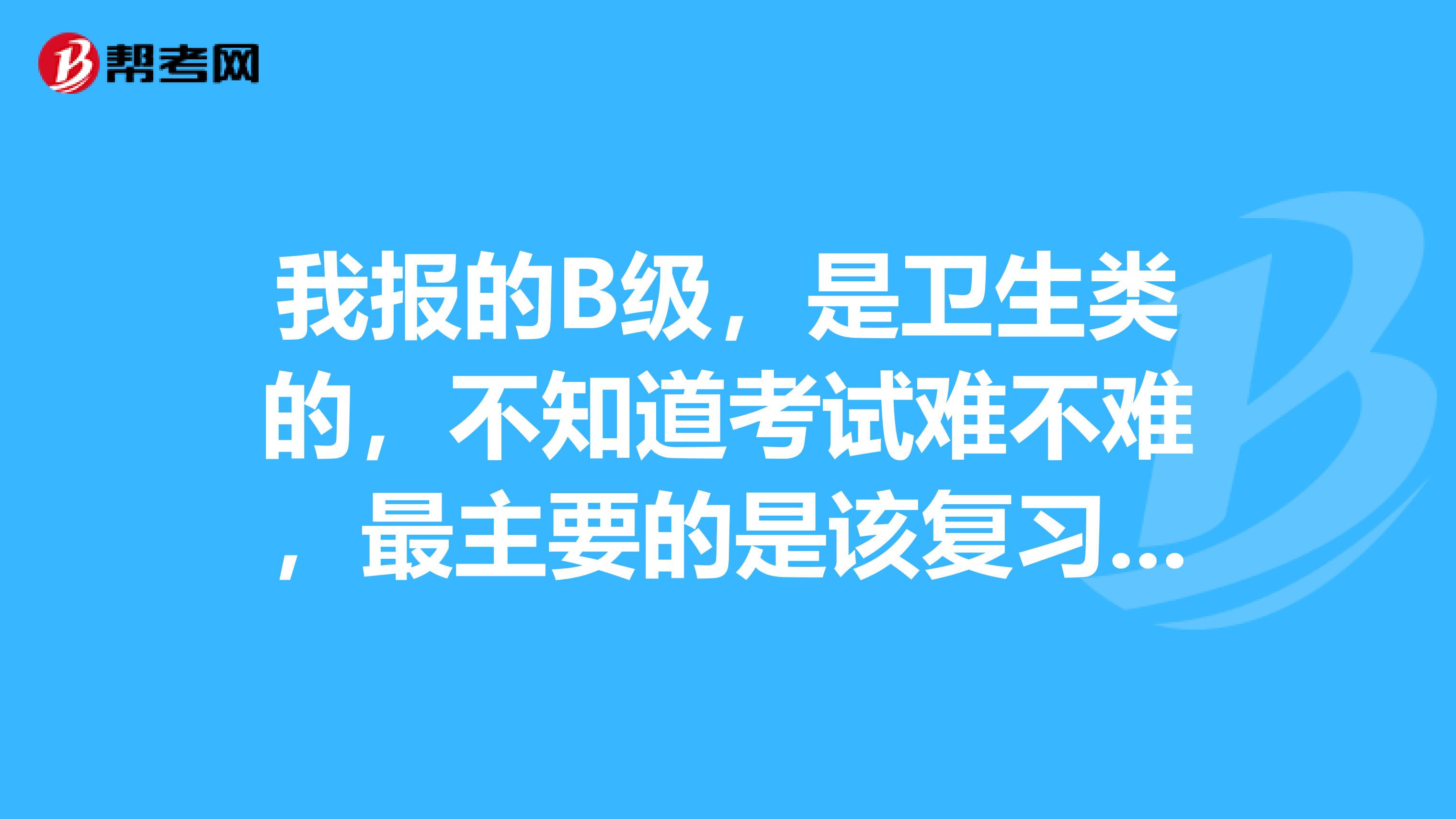 我报的B级，是卫生类的，不知道考试难不难，最主要的是该复习什么？
