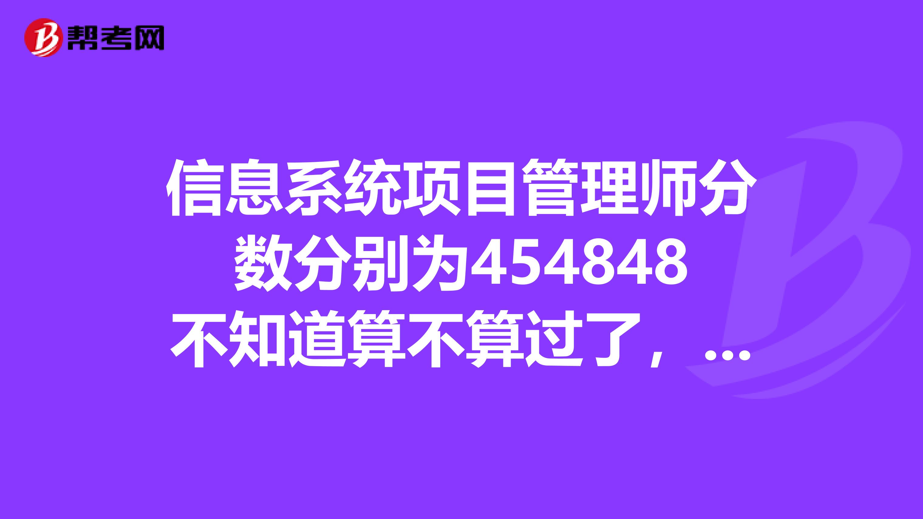信息系统项目管理师分数分别为454848不知道算不算过了,着急的