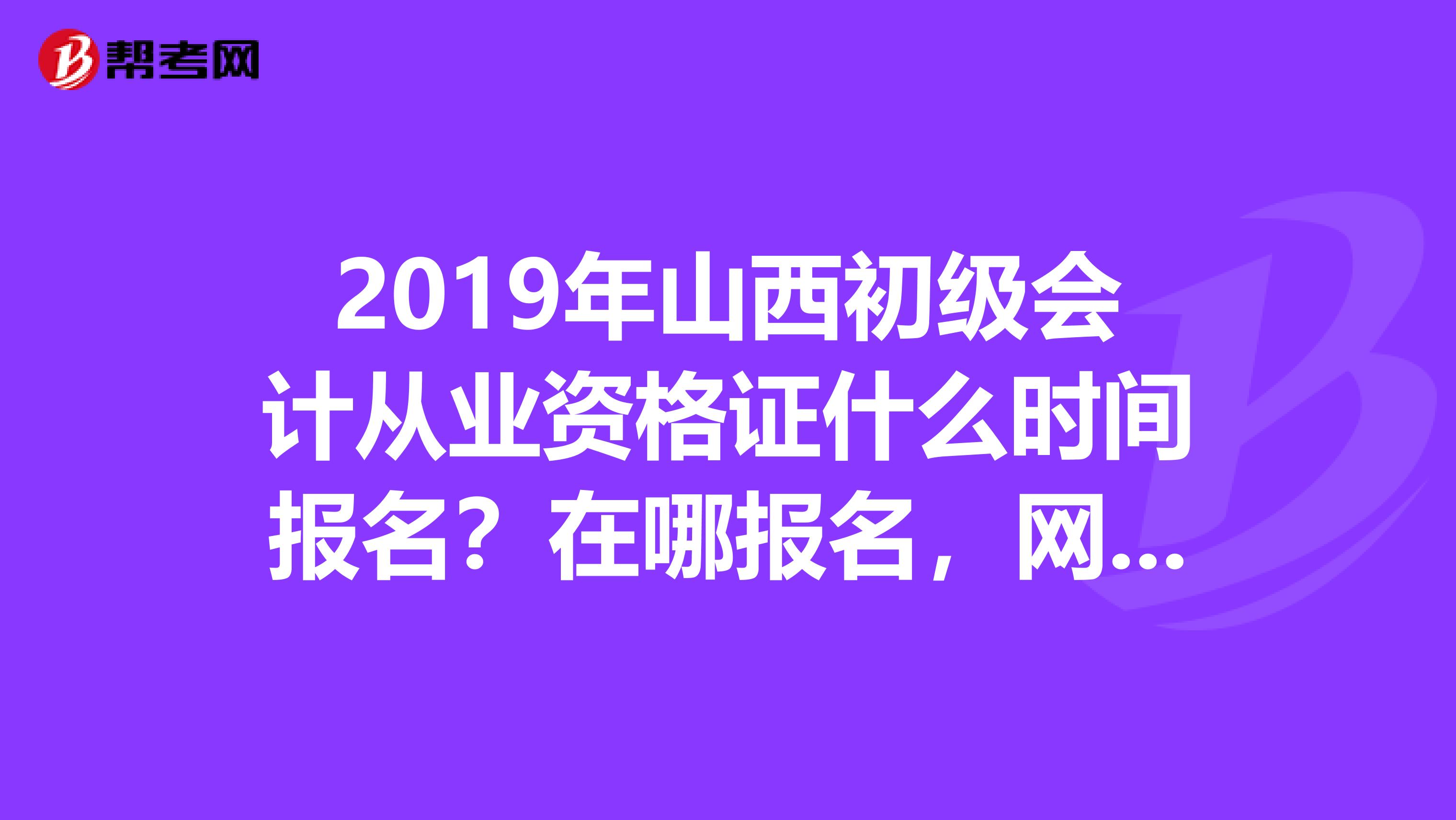 2019年山西初级会计从业资格证什么时间报名?在哪报名,网上能报名吗?要详细的介绍谢谢各位大侠