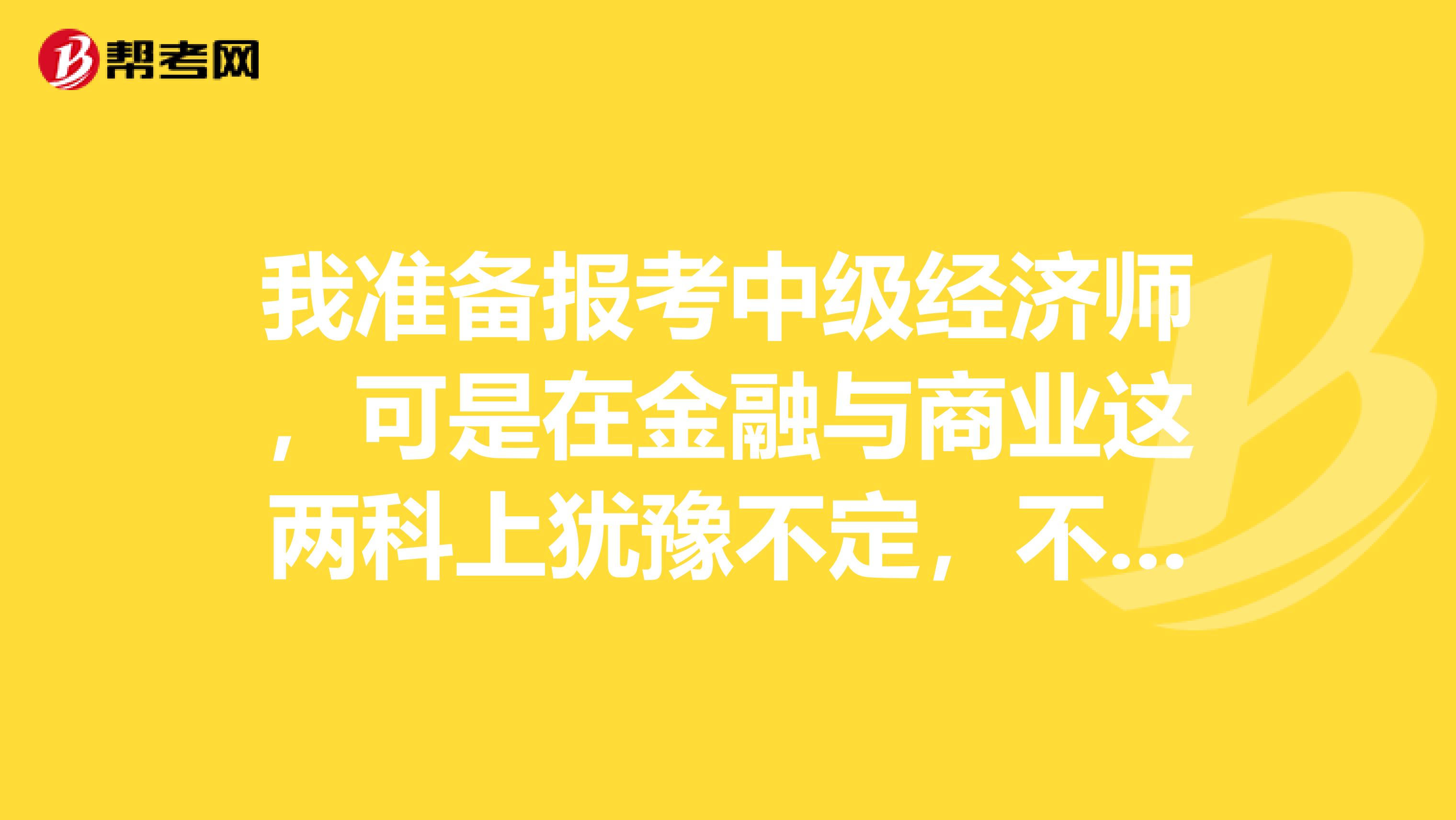 我准备报考中级经济师,可是在金融与商业这两科上犹豫不定,不知道哪个更容易过,希望有经验的人给我帮助!1、我的记忆力不是很好,对需要死记硬背的东西不敏感。金融与商业哪个死记硬.