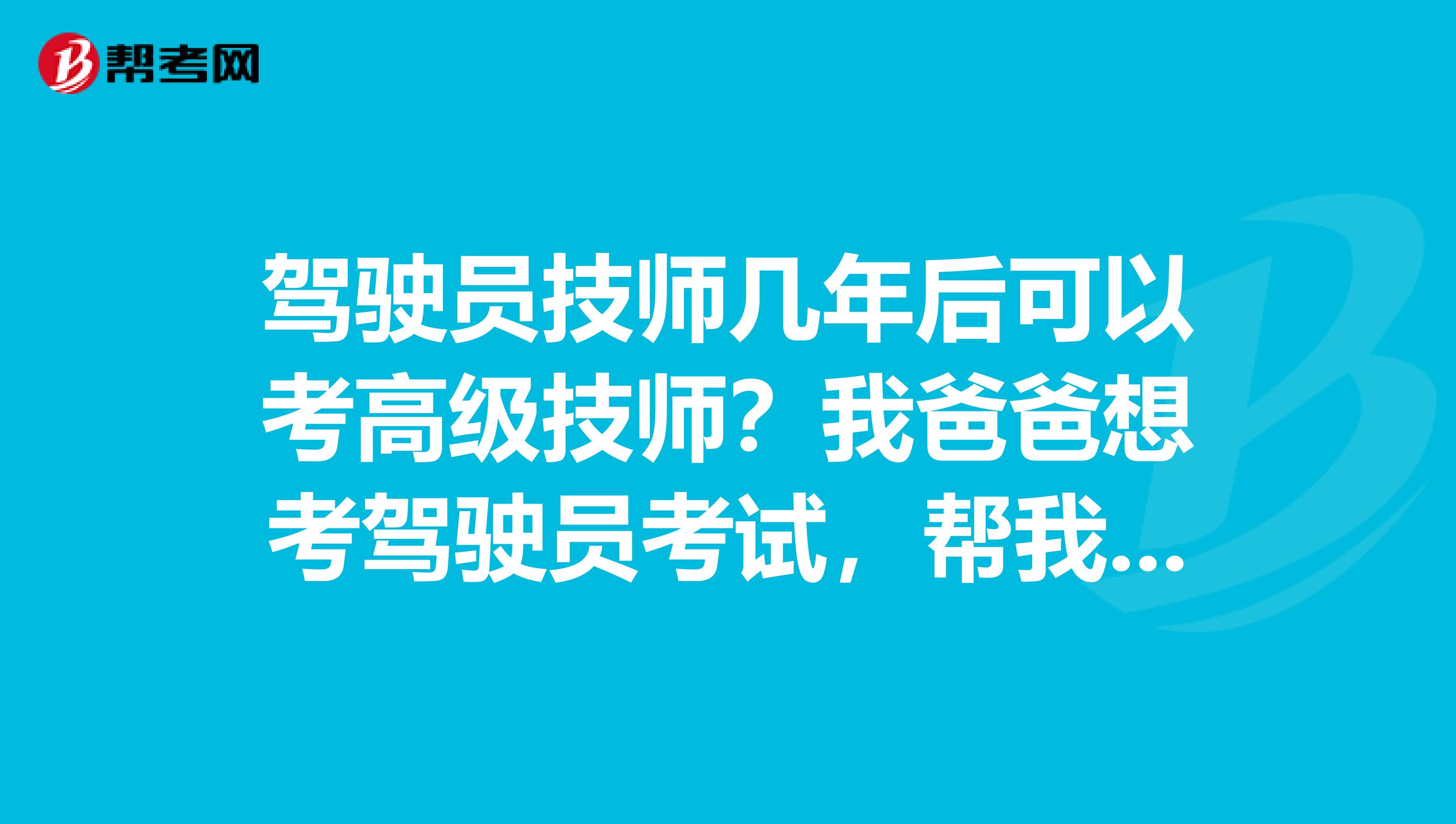 驾驶员技师几年后可以考高级技师？我爸爸想考驾驶员考试，帮我爸爸问的