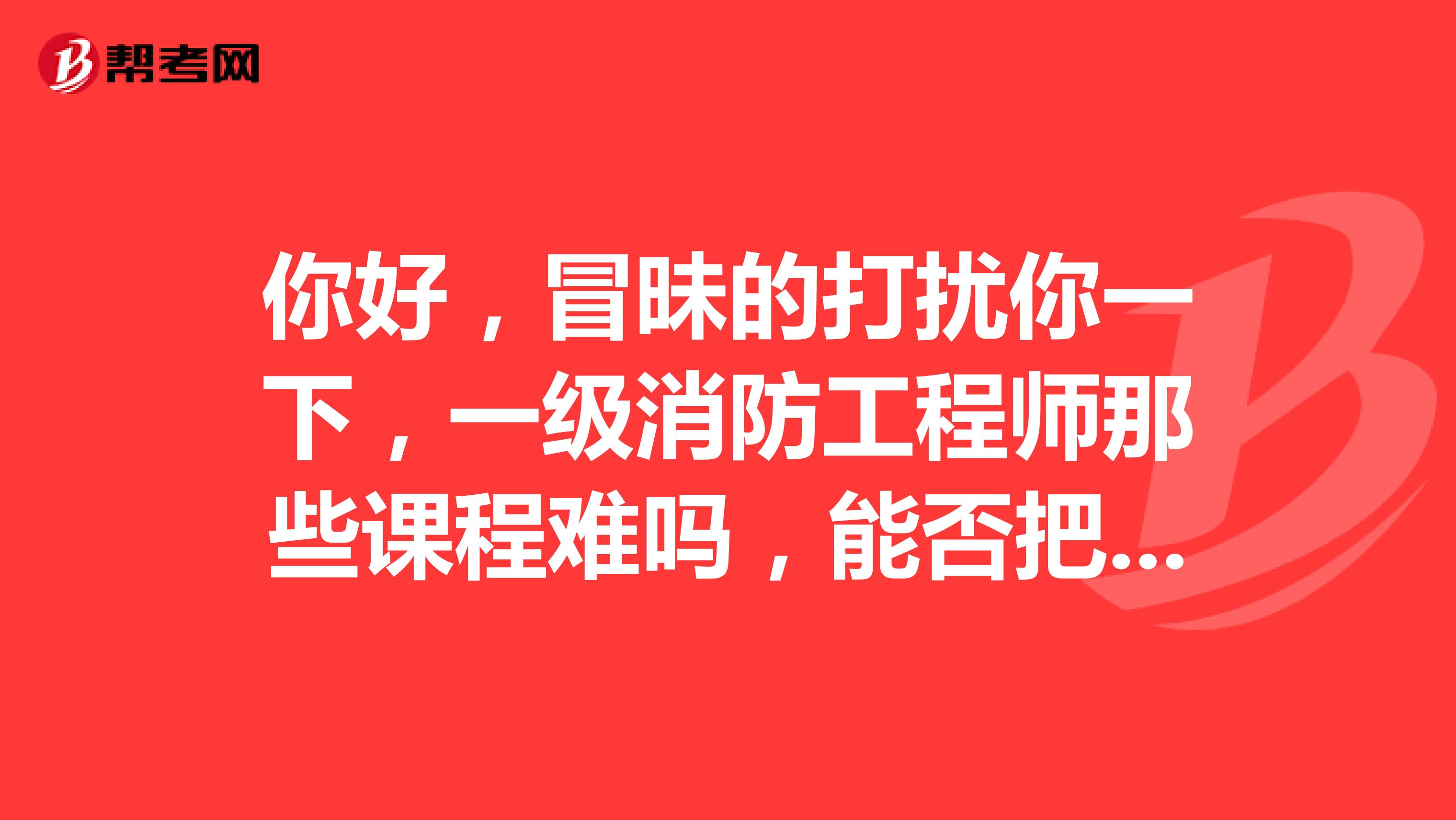 你好,冒昧的打扰你一下,一级消防工程师那些课程难吗,能否把课件发个我,我想了解一下,谢谢
