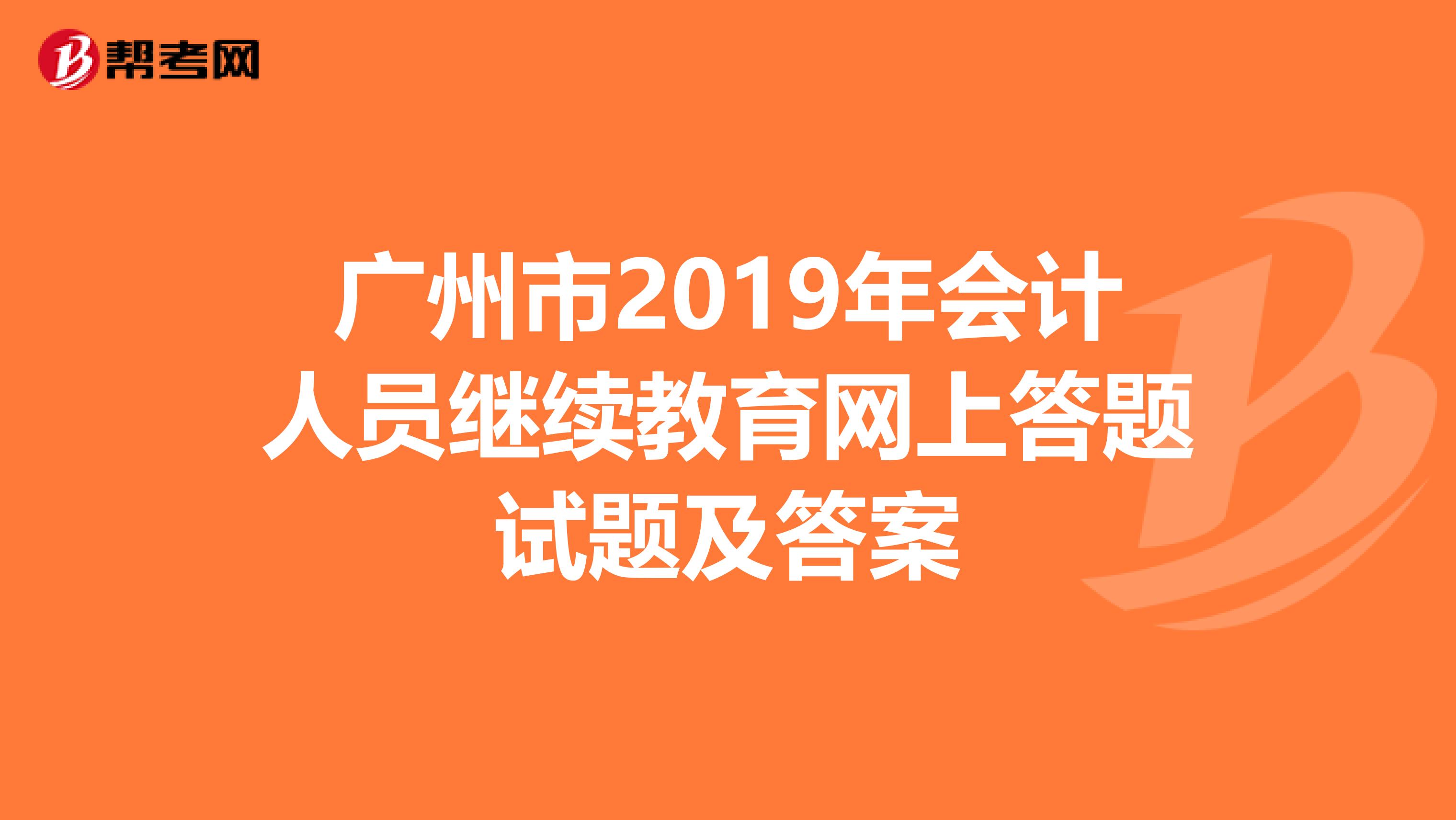 廣州市2019年會計(jì)人員繼續(xù)教育網(wǎng)上答題試題及答案