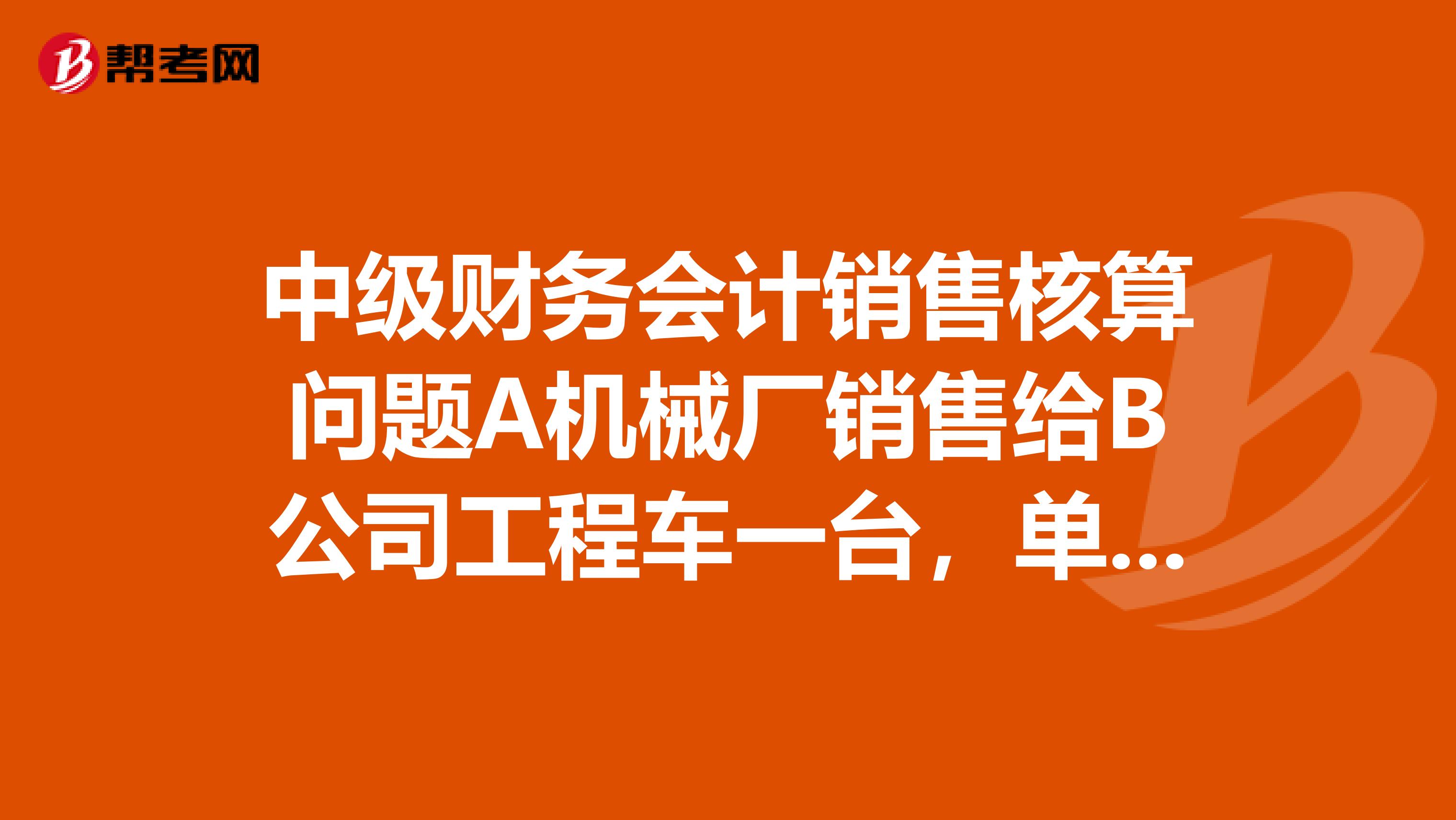 中级财务会计销售核算问题A机械厂销售给B公司工程车一台，单价210000元，增值税销项税额357