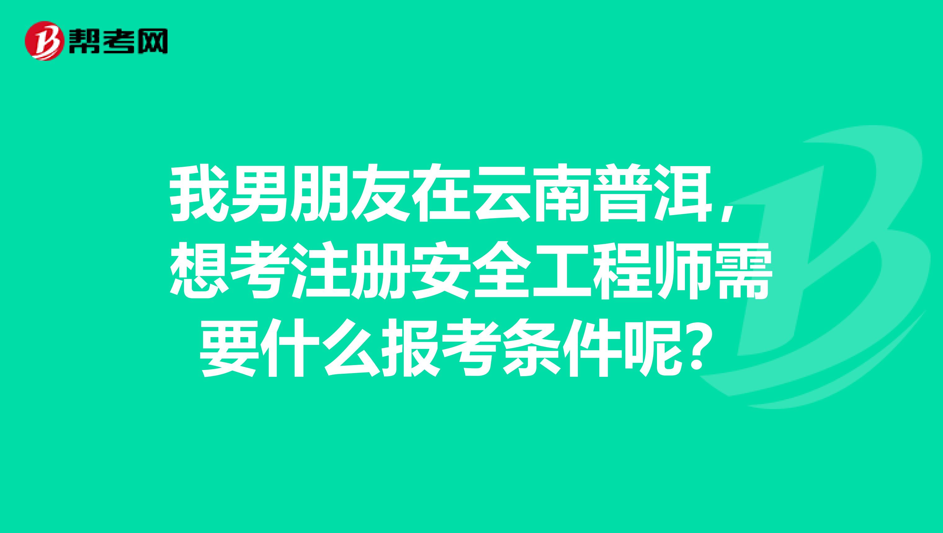 我男朋友在云南普洱，想考注册安全工程师需要什么报考条件呢？