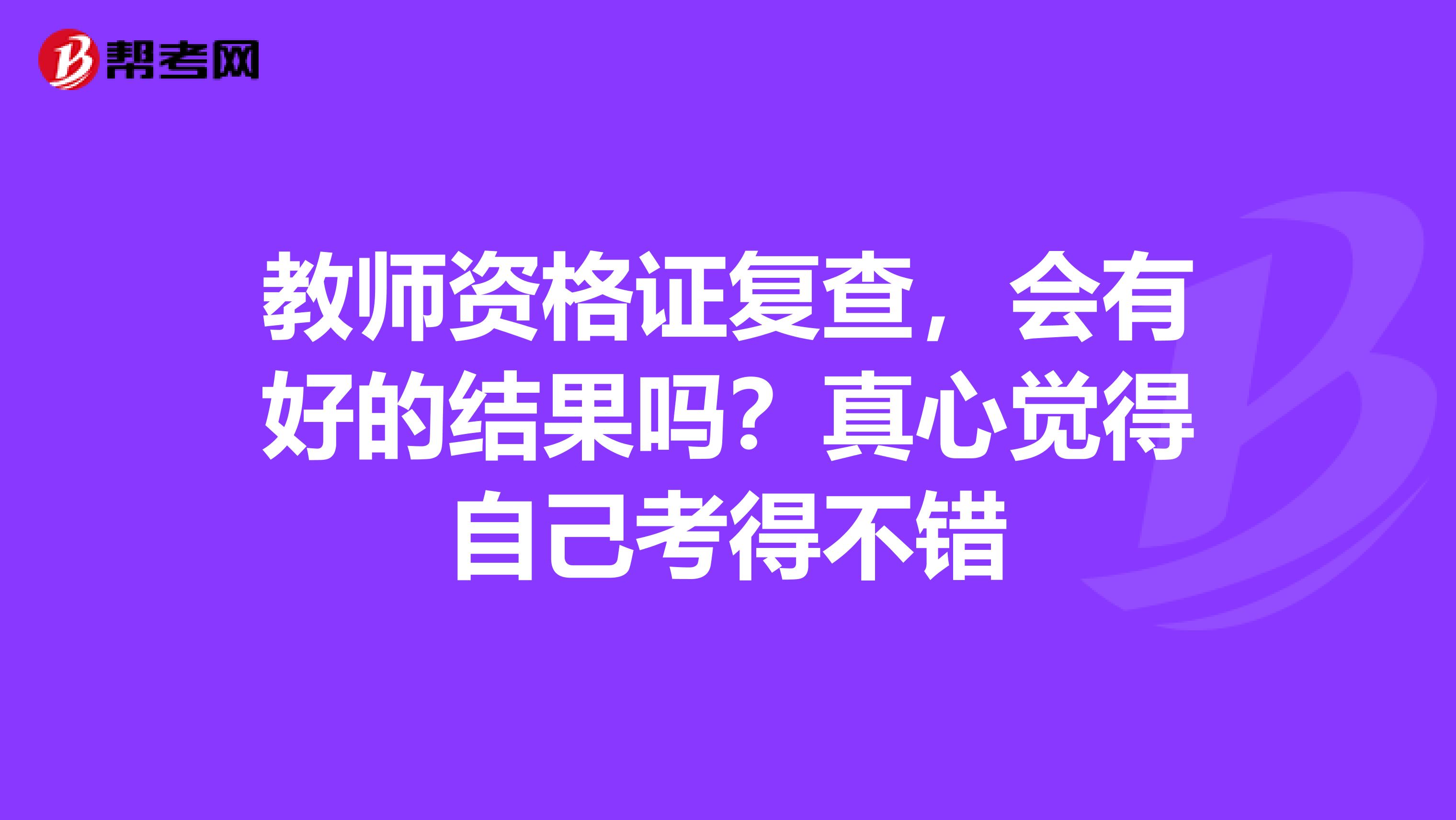 教師資格證復(fù)查，會(huì)有好的結(jié)果嗎？真心覺(jué)得自己考得不錯(cuò)