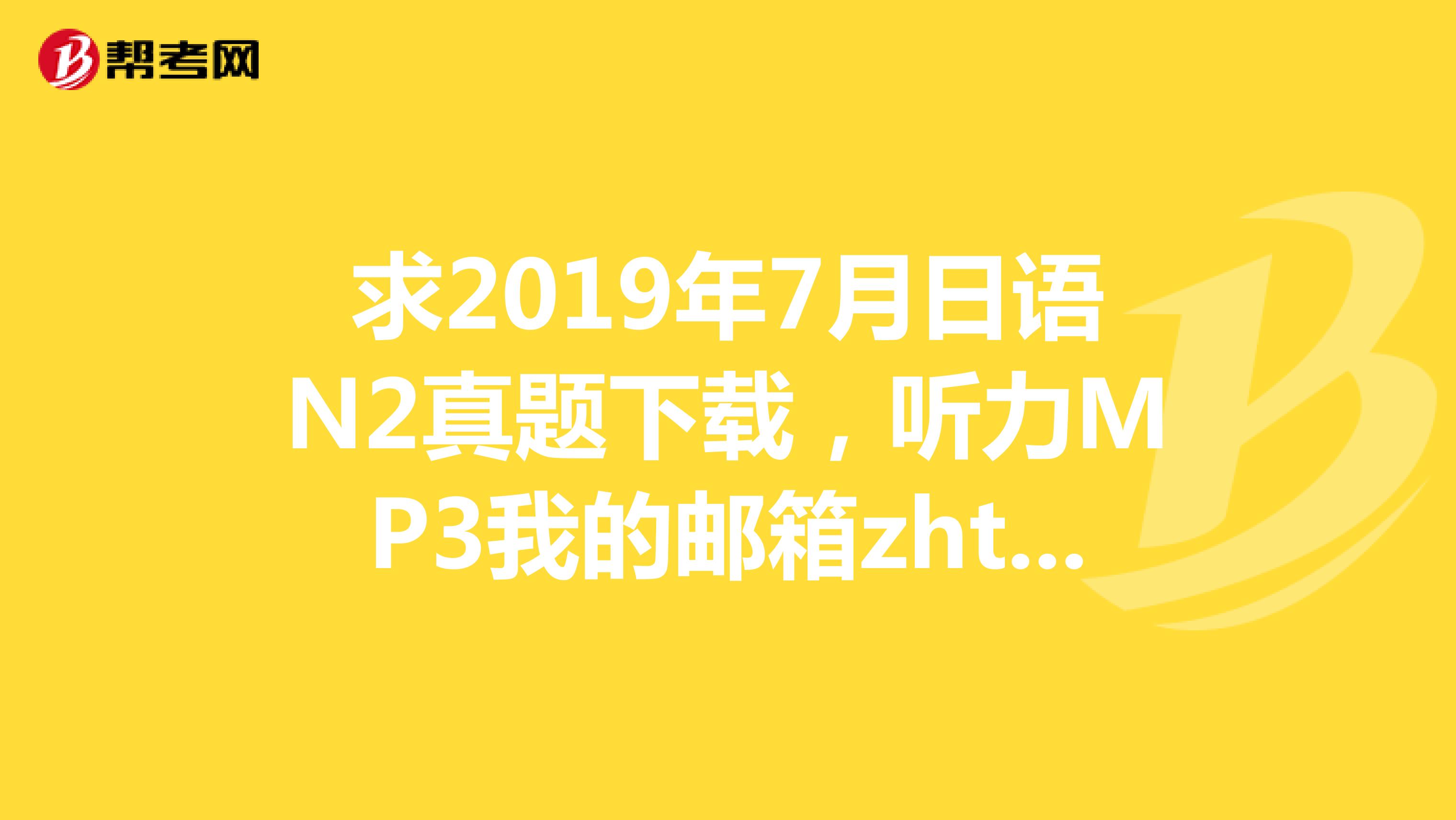 求2019年7月日语N2真题下载，听力MP3我的邮箱zhtf123123163.com