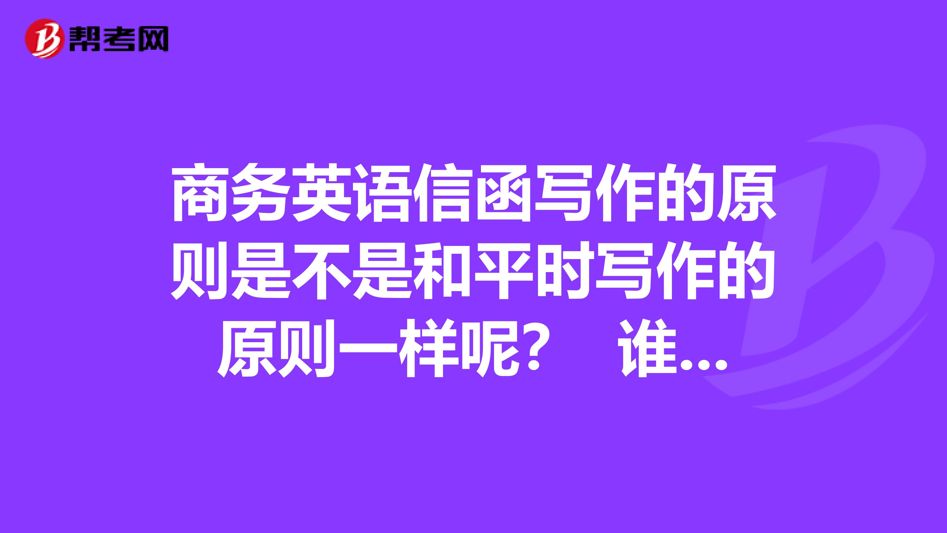 商务英语信函写作的原则是不是和平时写作的原则一样呢？ 谁能回复我一下呢？