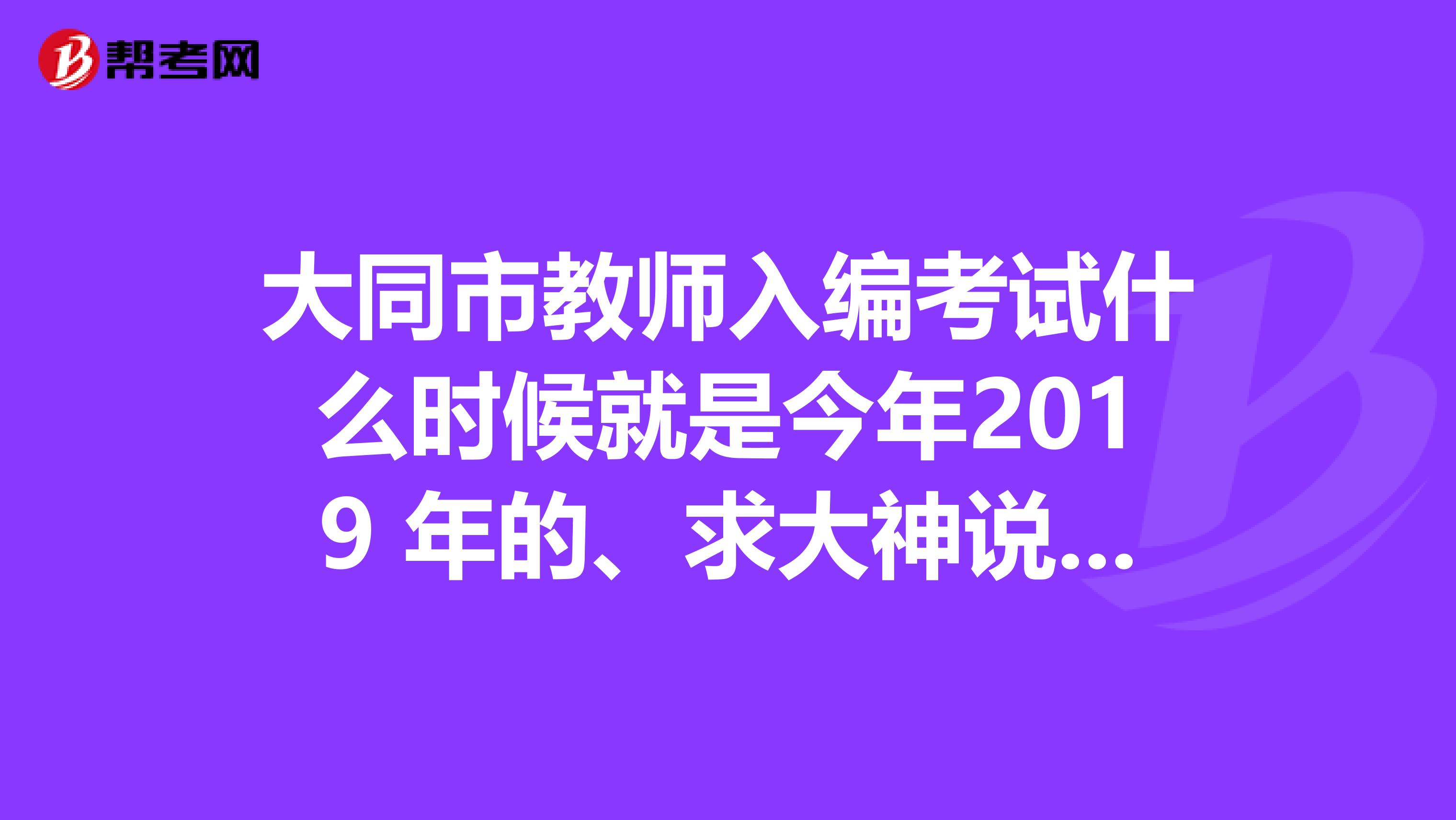 大同市教師入編考試什么時(shí)候就是今年2019 年的、求大神說下。謝謝啦