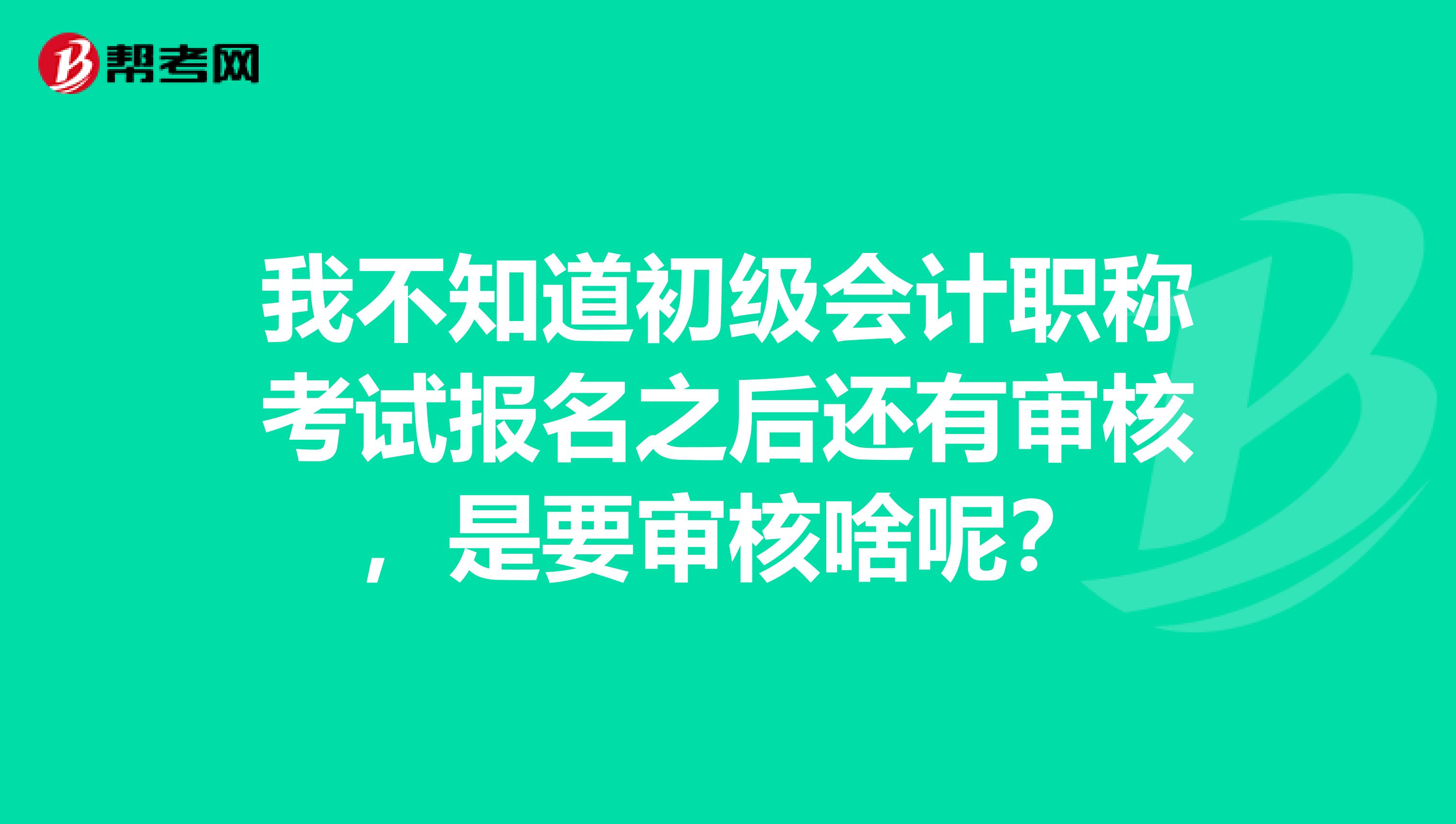 我不知道初級會計職稱考試報名之后還有審核，是要審核啥呢？