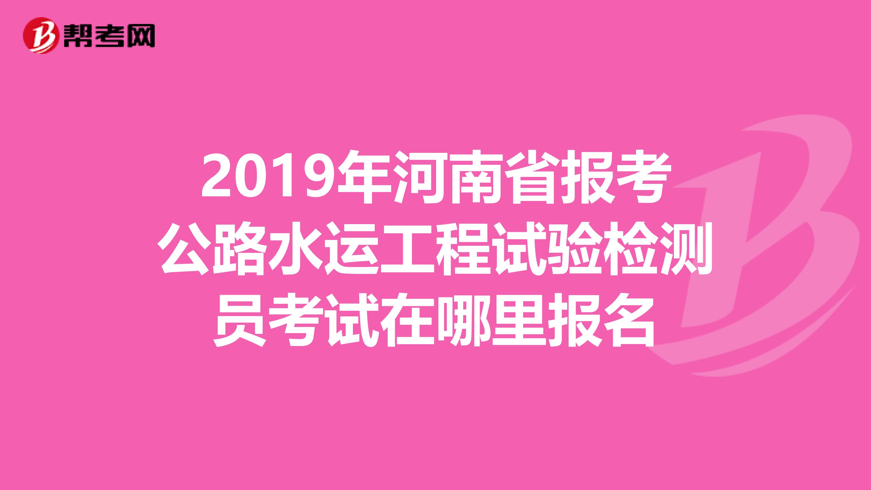 2019年河南省报考公路水运工程试验检测员考试在哪里报名