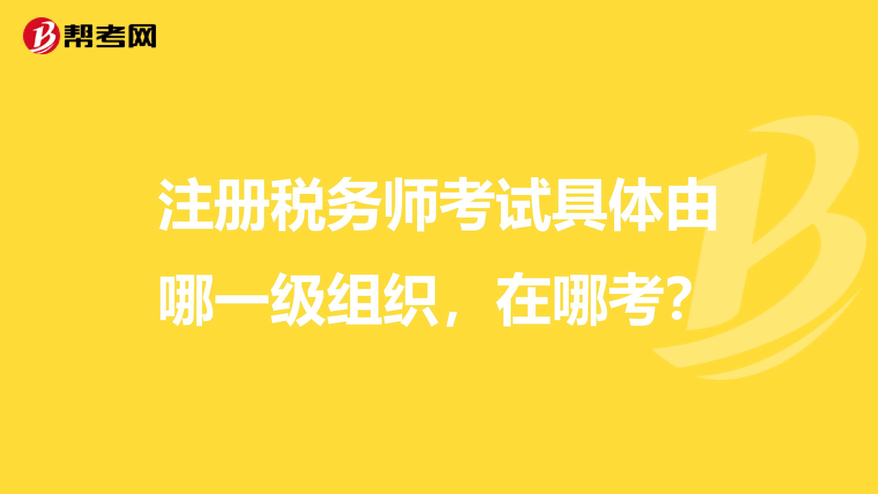 注冊稅務師考試具體由哪一級組織，在哪考？