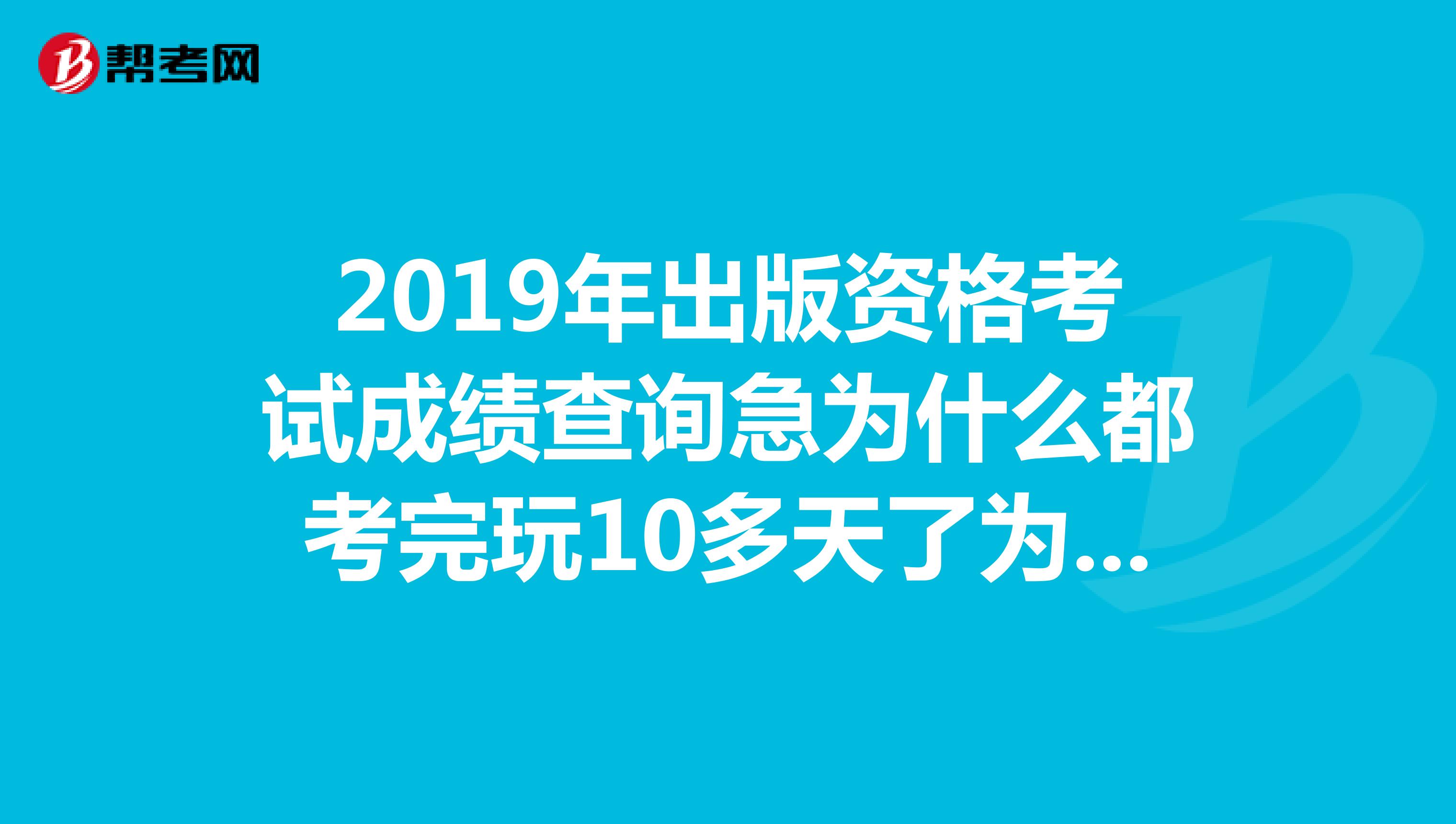 2019年出版资格考试成绩查询急为什么都考完玩10多天了为什么还不能查?