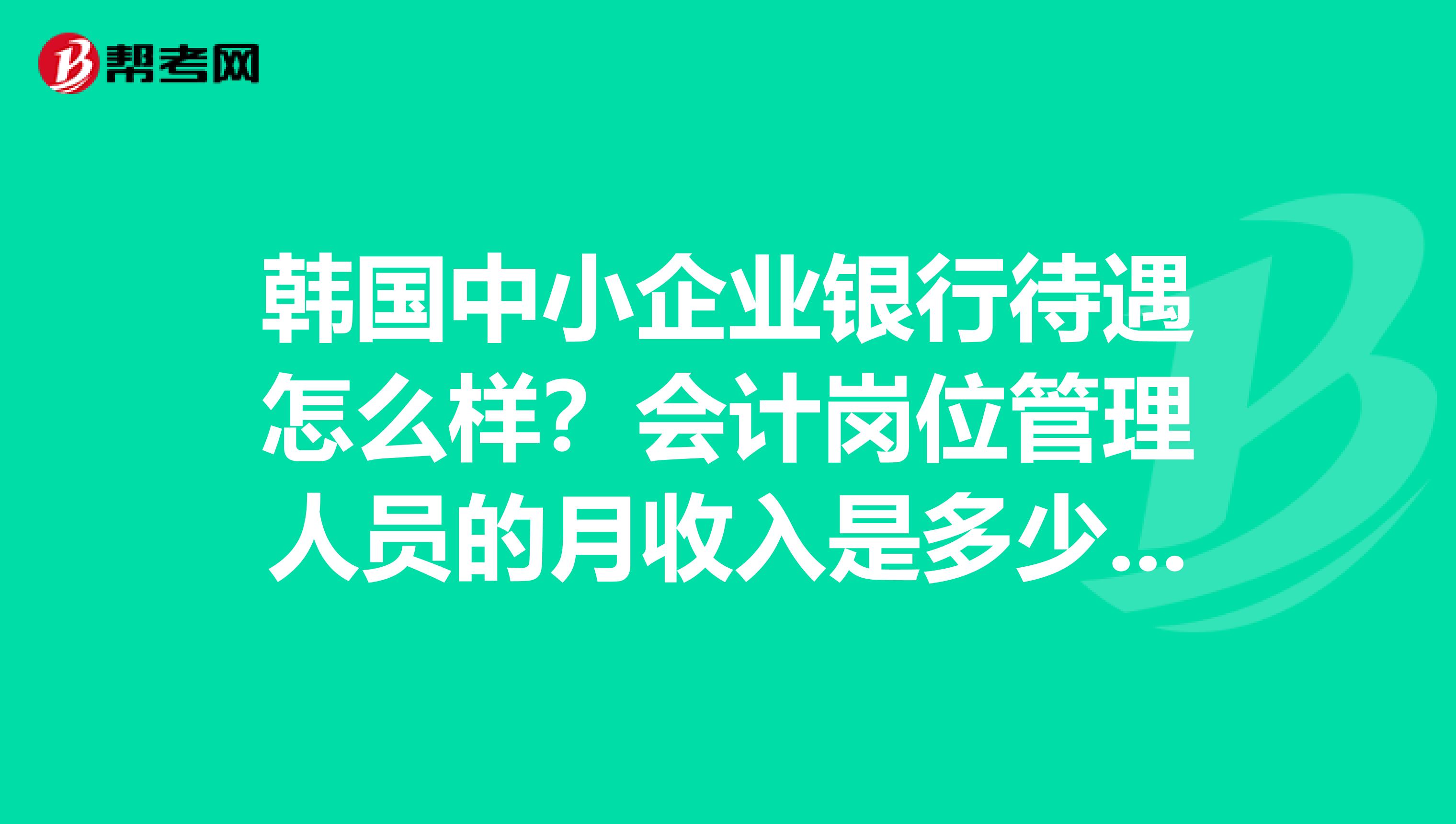 韩国中小企业银行待遇怎么样？会计岗位管理人员的月收入是多少？以及工作时间人员录用后性质等。