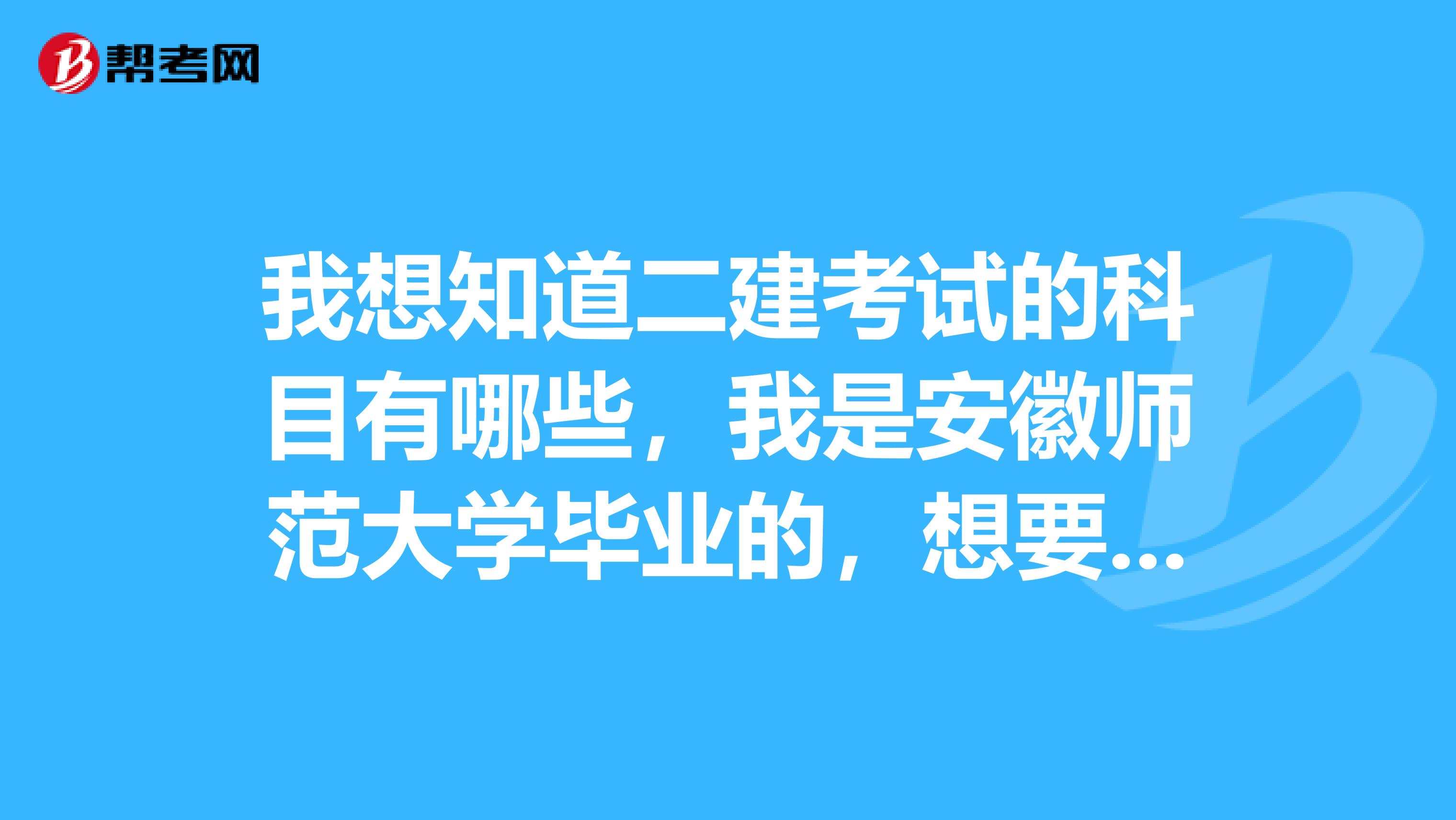 我想知道二建考试的科目有哪些,我是安徽师范大学毕业的,想要备考二建,谢谢了