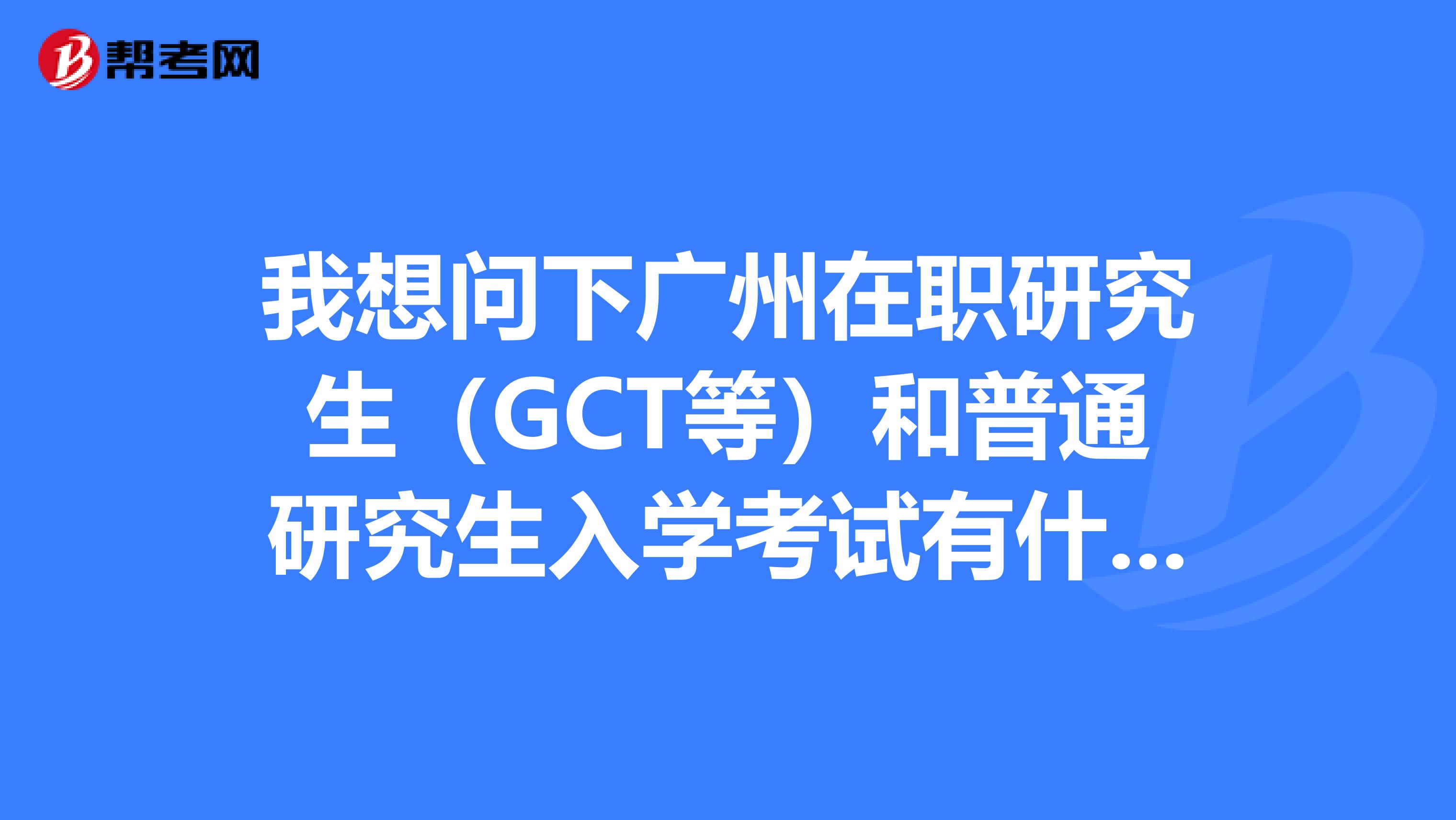 我想问下广州在职研究生(GCT等)和普通研究生入学考试有什么不同意义?一样吗?