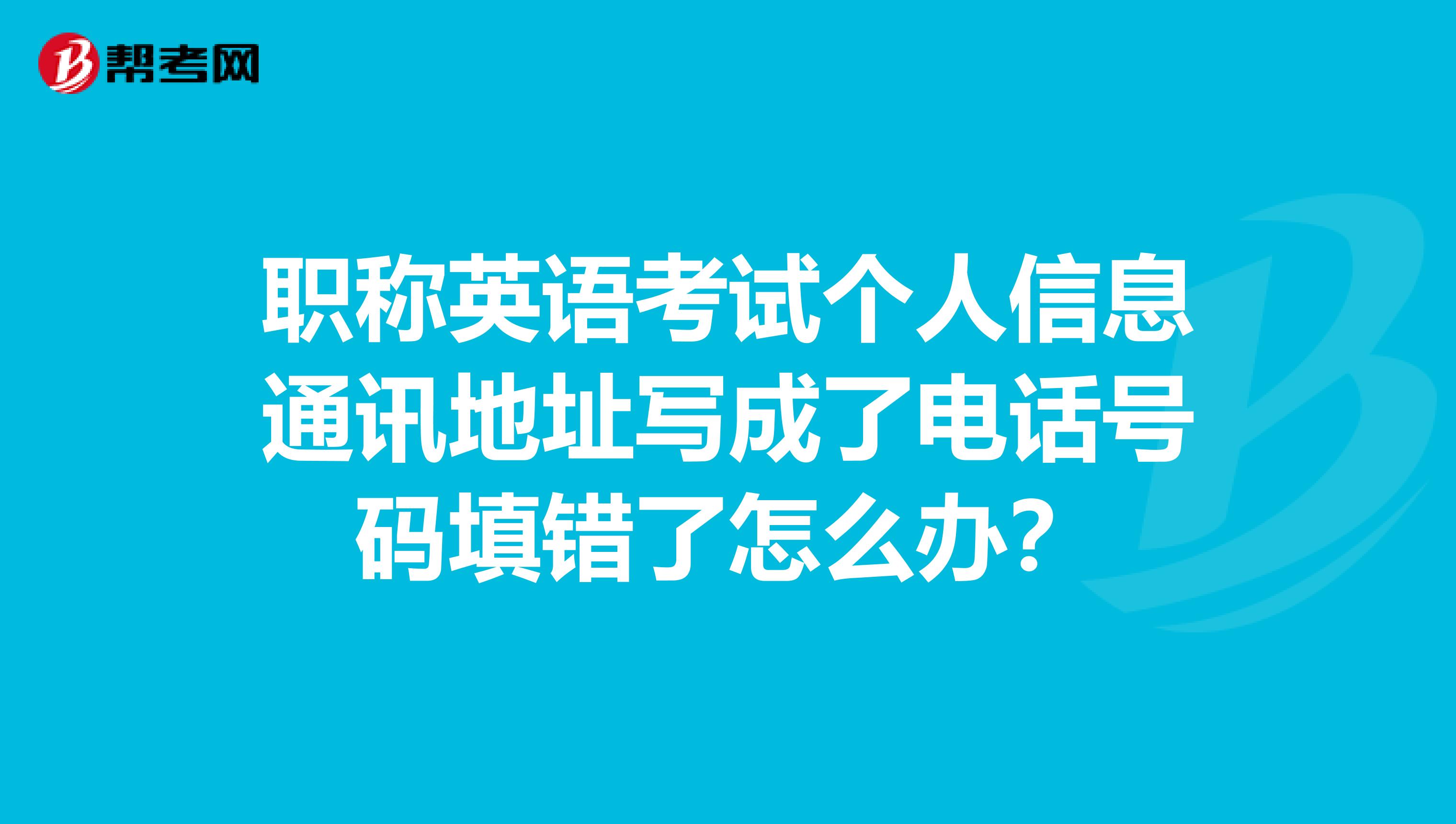 职称英语考试个人信息通讯地址写成了电话号码填错了怎么办?