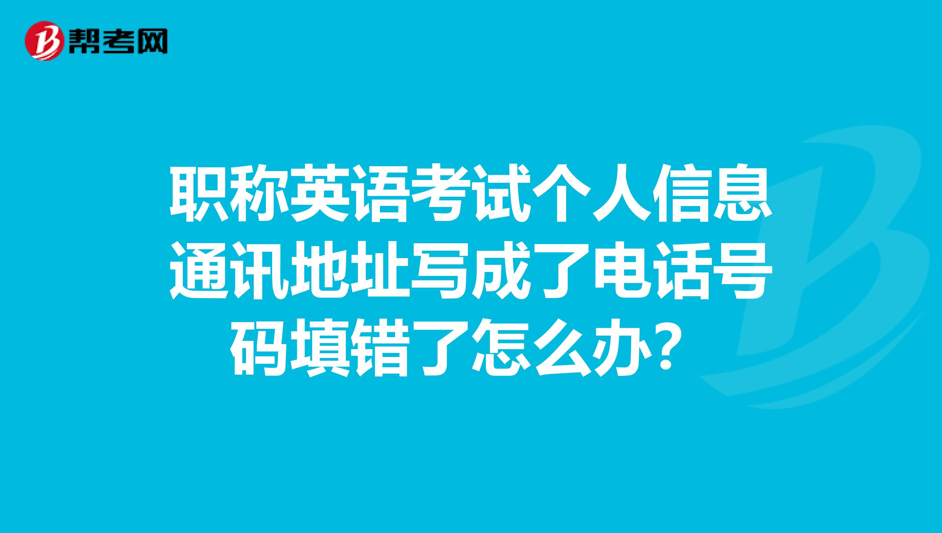 职称英语考试个人信息通讯地址写成了电话号码填错了怎么办？