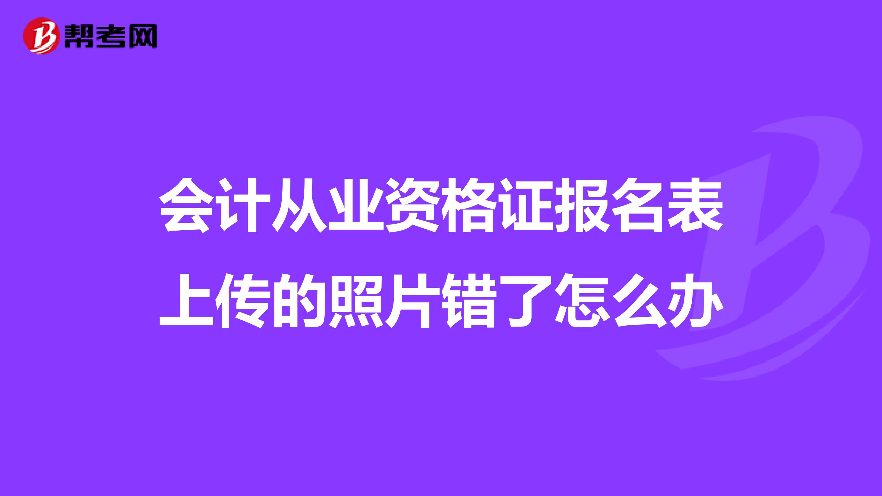 会计从业资格证报名表上传的照片错了怎么办