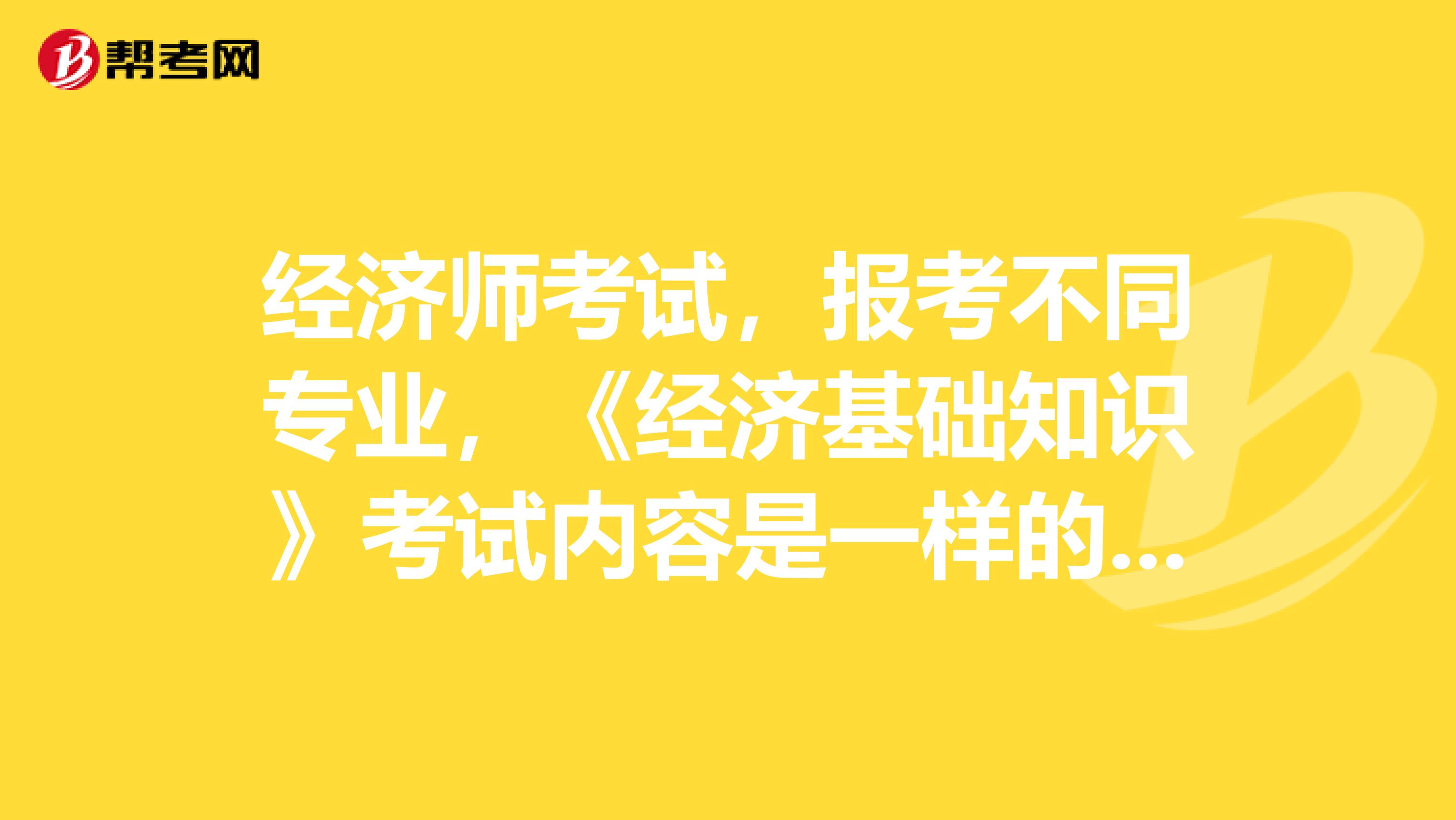 經(jīng)濟(jì)師考試，報(bào)考不同專業(yè)，《經(jīng)濟(jì)基礎(chǔ)知識》考試內(nèi)容是一樣的么？
