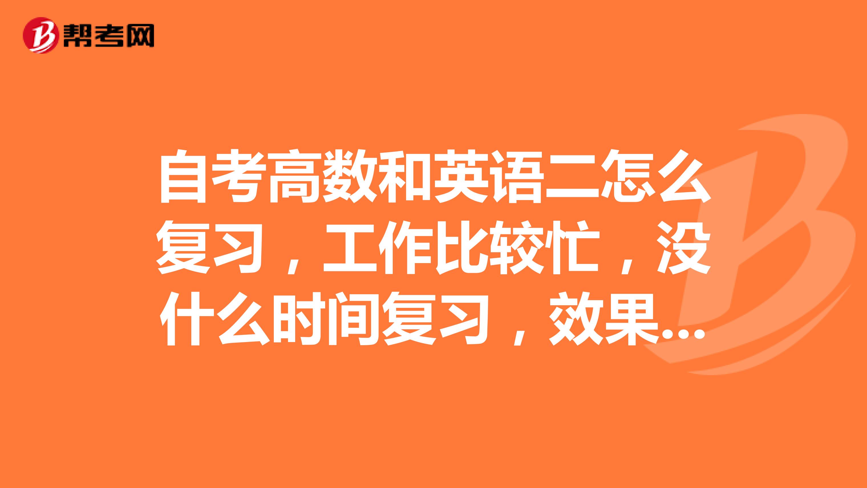 自考高数和英语二怎么复习，工作比较忙，没什么时间复习，效果不是很好，考了好几场了。或者有没有辅导班