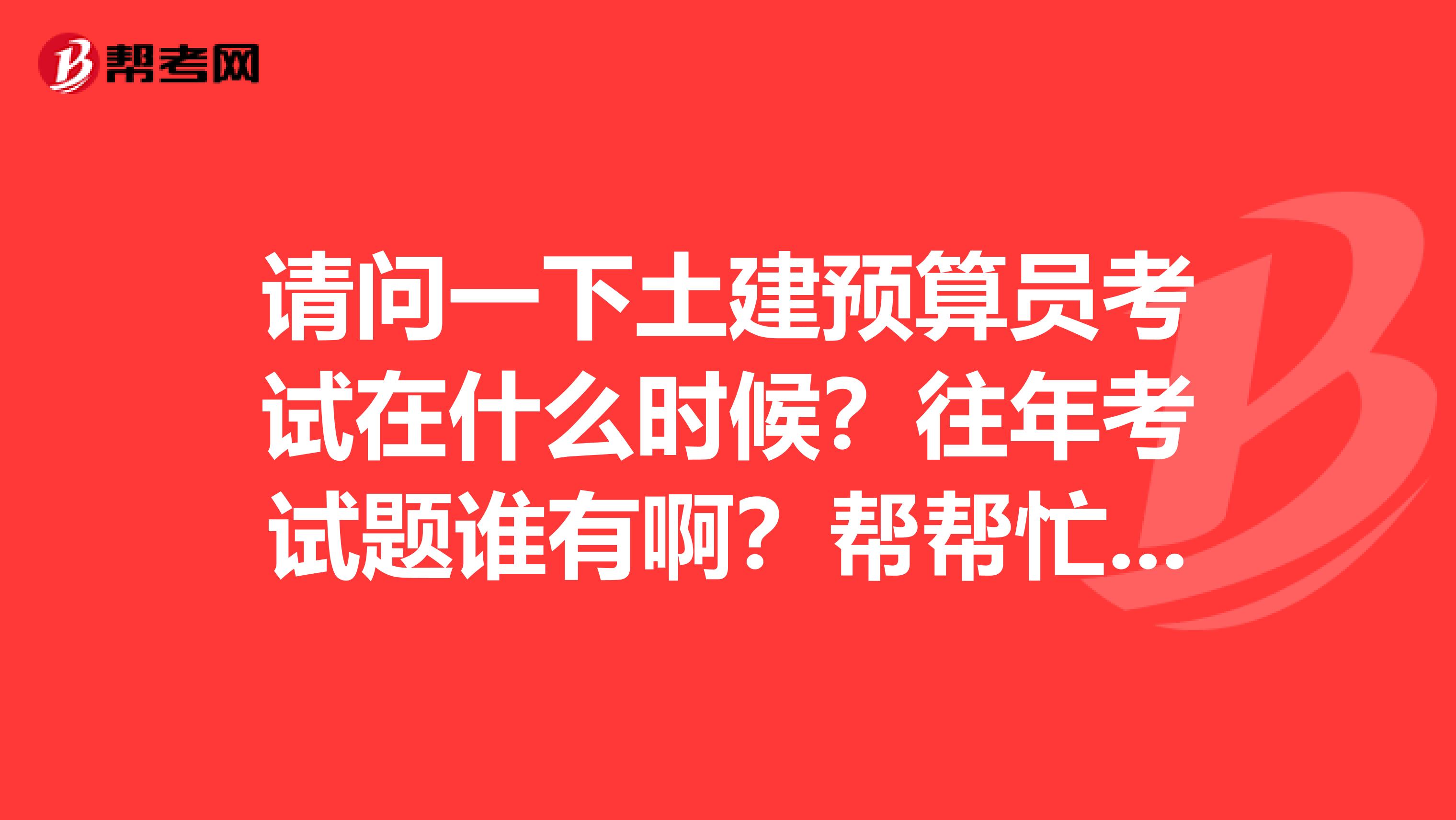 请问一下土建预算员考试在什么时候？往年考试题谁有啊？帮帮忙谢谢