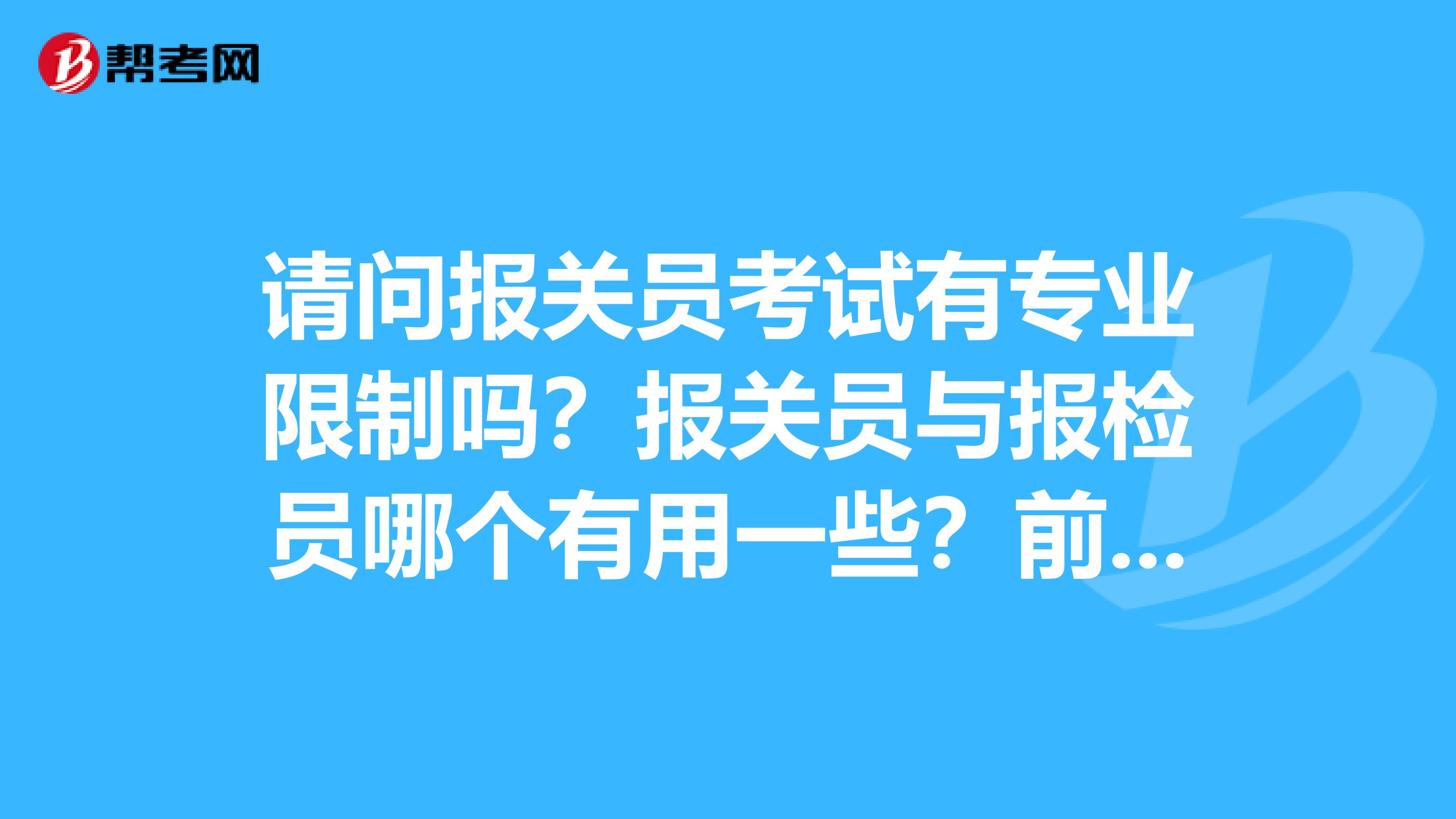 请问报关员考试有专业限制吗?报关员与报检员哪个有用一些?前同事想考