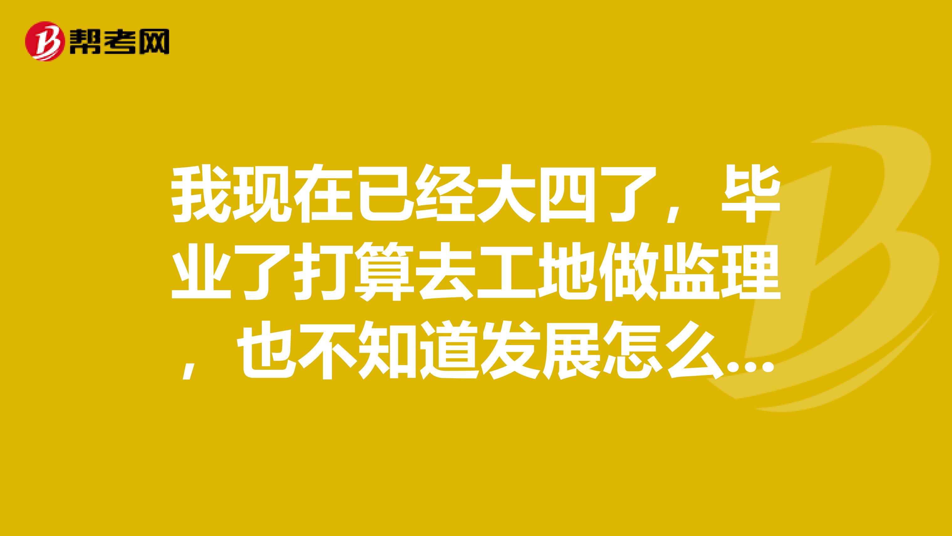 我现在已经大四了，毕业了打算去工地做监理，也不知道发展怎么样，求告知