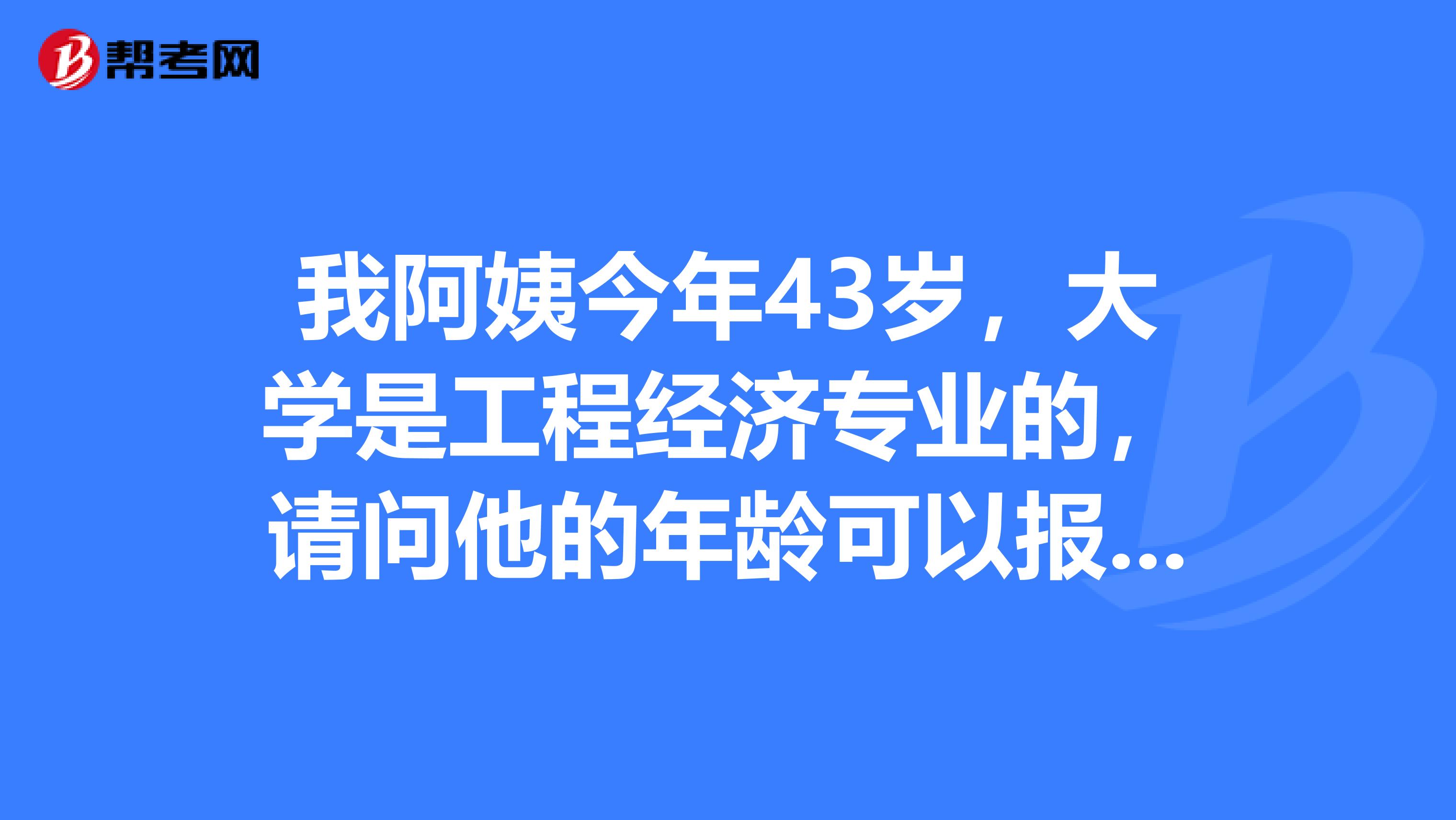 我阿姨今年43岁，大学是工程经济专业的，请问他的年龄可以报考吗？