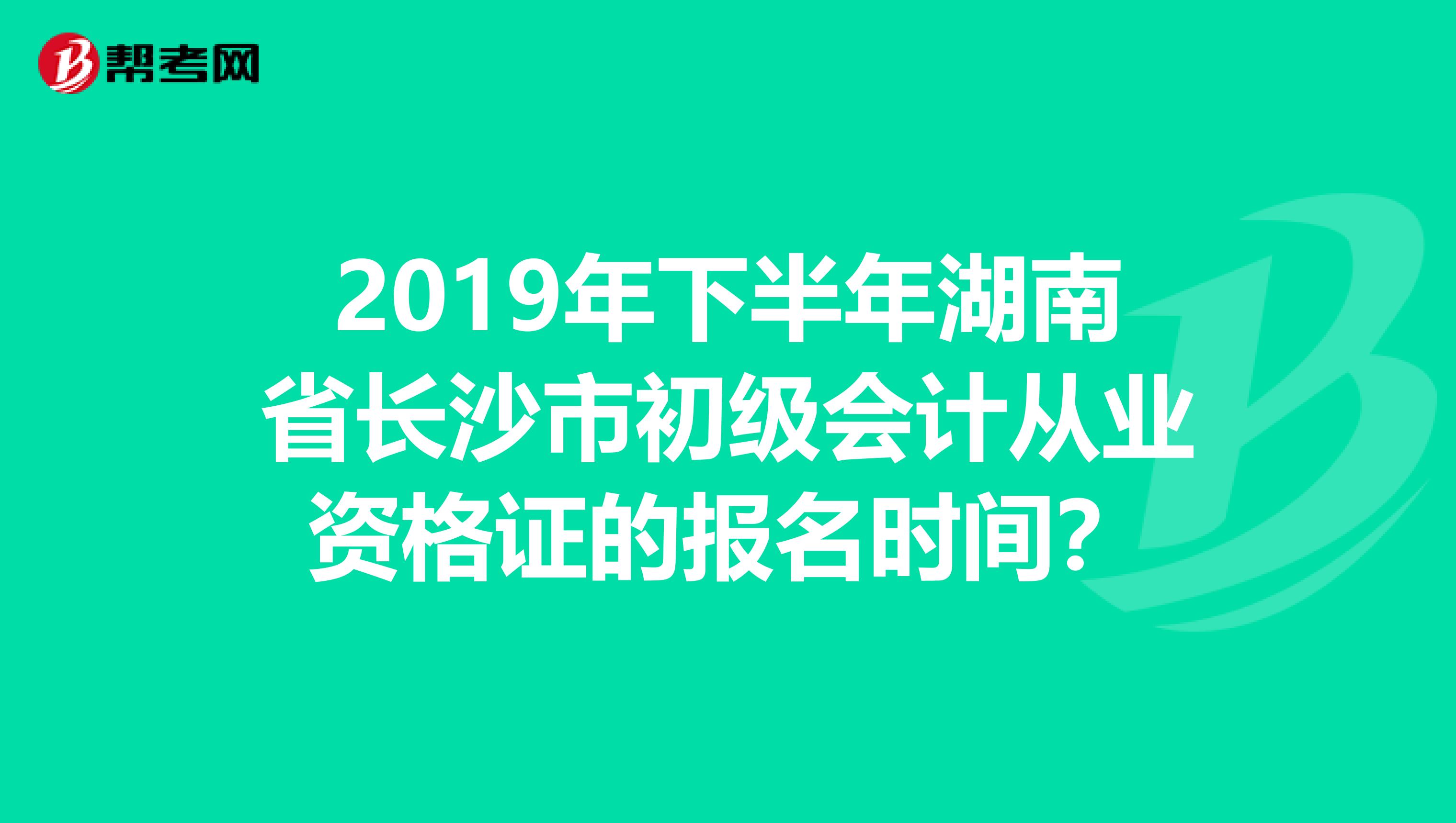 2019年下半年湖南省长沙市初级会计从业资格证的报名时间？